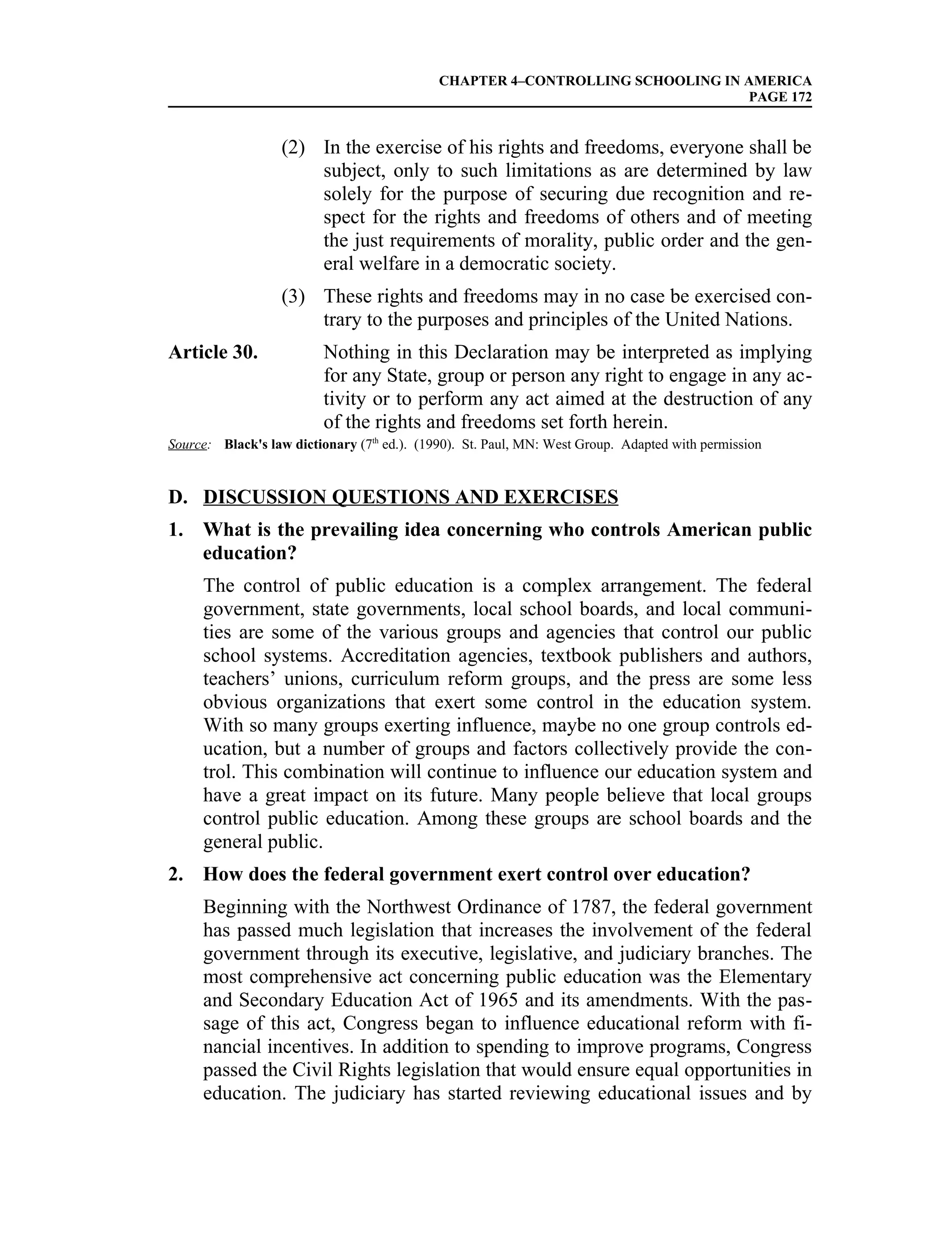 CHAPTER 4–CONTROLLING SCHOOLING IN AMERICA
                                                                                PAGE 172


                  (2) In the exercise of his rights and freedoms, everyone shall be
                      subject, only to such limitations as are determined by law
                      solely for the purpose of securing due recognition and re-
                      spect for the rights and freedoms of others and of meeting
                      the just requirements of morality, public order and the gen-
                      eral welfare in a democratic society.
                  (3) These rights and freedoms may in no case be exercised con-
                      trary to the purposes and principles of the United Nations.
Article 30.              Nothing in this Declaration may be interpreted as implying
                         for any State, group or person any right to engage in any ac-
                         tivity or to perform any act aimed at the destruction of any
                         of the rights and freedoms set forth herein.
Source: Black's law dictionary (7th ed.). (1990). St. Paul, MN: West Group. Adapted with permission


D. DISCUSSION QUESTIONS AND EXERCISES
1. What is the prevailing idea concerning who controls American public
   education?
     The control of public education is a complex arrangement. The federal
     government, state governments, local school boards, and local communi-
     ties are some of the various groups and agencies that control our public
     school systems. Accreditation agencies, textbook publishers and authors,
     teachers’ unions, curriculum reform groups, and the press are some less
     obvious organizations that exert some control in the education system.
     With so many groups exerting influence, maybe no one group controls ed-
     ucation, but a number of groups and factors collectively provide the con-
     trol. This combination will continue to influence our education system and
     have a great impact on its future. Many people believe that local groups
     control public education. Among these groups are school boards and the
     general public.
2. How does the federal government exert control over education?
     Beginning with the Northwest Ordinance of 1787, the federal government
     has passed much legislation that increases the involvement of the federal
     government through its executive, legislative, and judiciary branches. The
     most comprehensive act concerning public education was the Elementary
     and Secondary Education Act of 1965 and its amendments. With the pas-
     sage of this act, Congress began to influence educational reform with fi-
     nancial incentives. In addition to spending to improve programs, Congress
     passed the Civil Rights legislation that would ensure equal opportunities in
     education. The judiciary has started reviewing educational issues and by
 