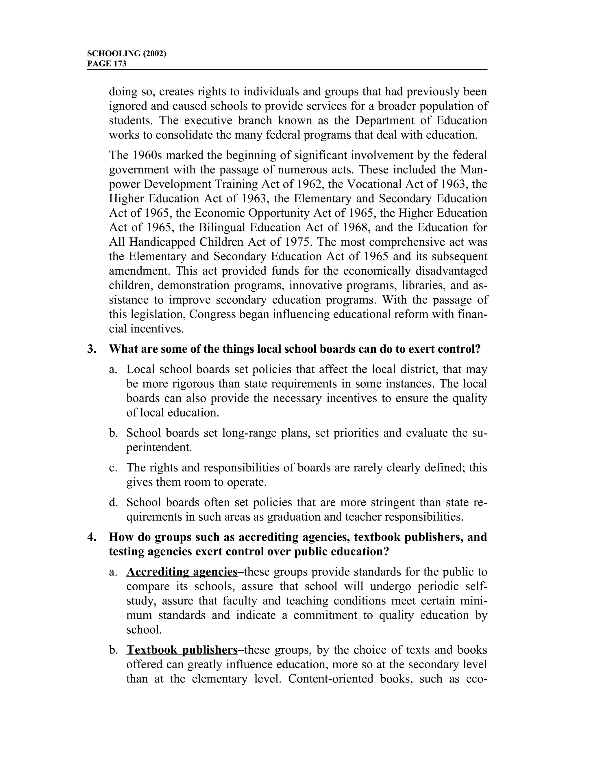SCHOOLING (2002)
PAGE 173


    doing so, creates rights to individuals and groups that had previously been
    ignored and caused schools to provide services for a broader population of
    students. The executive branch known as the Department of Education
    works to consolidate the many federal programs that deal with education.
    The 1960s marked the beginning of significant involvement by the federal
    government with the passage of numerous acts. These included the Man-
    power Development Training Act of 1962, the Vocational Act of 1963, the
    Higher Education Act of 1963, the Elementary and Secondary Education
    Act of 1965, the Economic Opportunity Act of 1965, the Higher Education
    Act of 1965, the Bilingual Education Act of 1968, and the Education for
    All Handicapped Children Act of 1975. The most comprehensive act was
    the Elementary and Secondary Education Act of 1965 and its subsequent
    amendment. This act provided funds for the economically disadvantaged
    children, demonstration programs, innovative programs, libraries, and as-
    sistance to improve secondary education programs. With the passage of
    this legislation, Congress began influencing educational reform with finan-
    cial incentives.
3. What are some of the things local school boards can do to exert control?
    a. Local school boards set policies that affect the local district, that may
       be more rigorous than state requirements in some instances. The local
       boards can also provide the necessary incentives to ensure the quality
       of local education.
    b. School boards set long-range plans, set priorities and evaluate the su-
       perintendent.
    c. The rights and responsibilities of boards are rarely clearly defined; this
       gives them room to operate.
    d. School boards often set policies that are more stringent than state re-
       quirements in such areas as graduation and teacher responsibilities.
4. How do groups such as accrediting agencies, textbook publishers, and
   testing agencies exert control over public education?
    a. Accrediting agencies–these groups provide standards for the public to
       compare its schools, assure that school will undergo periodic self-
       study, assure that faculty and teaching conditions meet certain mini-
       mum standards and indicate a commitment to quality education by
       school.
    b. Textbook publishers–these groups, by the choice of texts and books
       offered can greatly influence education, more so at the secondary level
       than at the elementary level. Content-oriented books, such as eco-
 