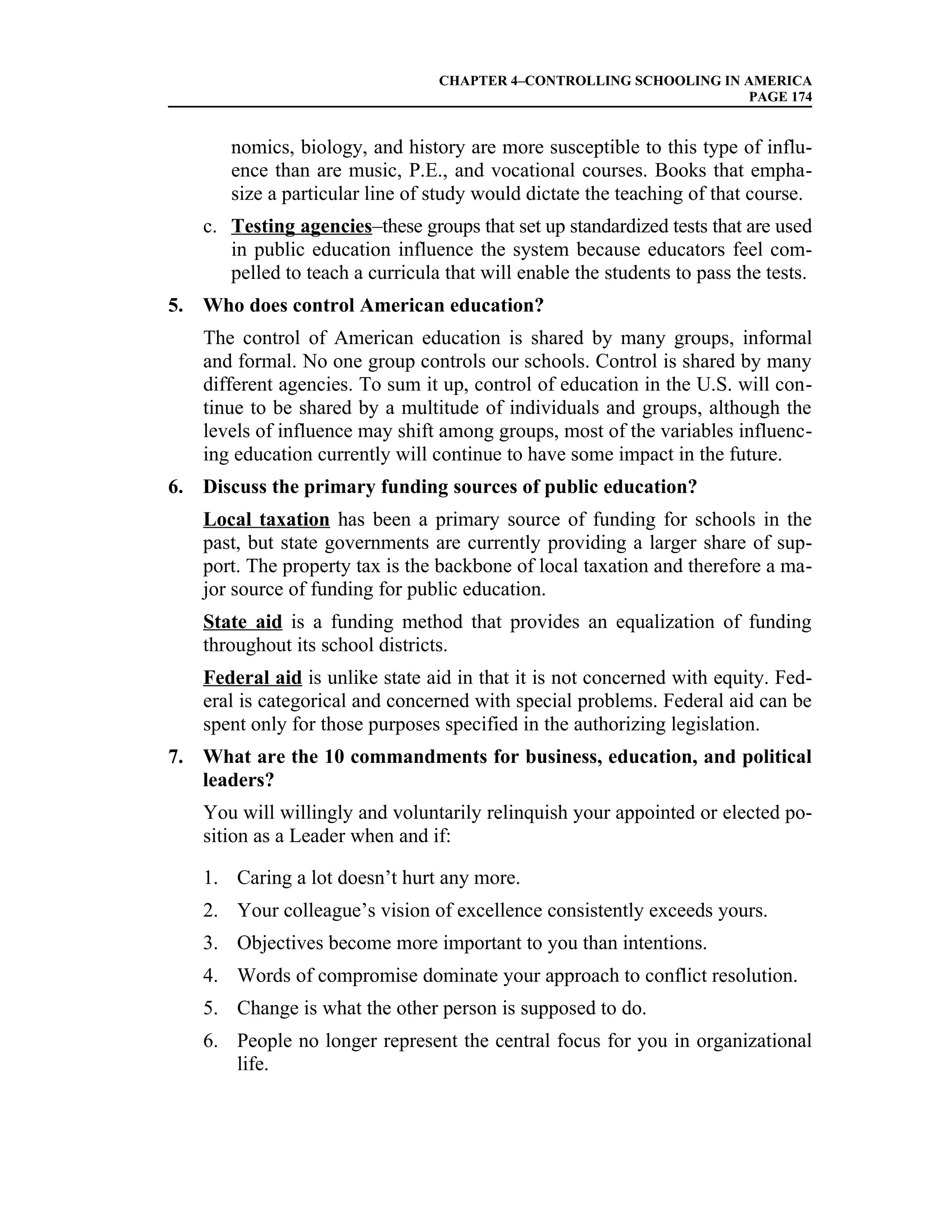CHAPTER 4–CONTROLLING SCHOOLING IN AMERICA
                                                                    PAGE 174


       nomics, biology, and history are more susceptible to this type of influ-
       ence than are music, P.E., and vocational courses. Books that empha-
       size a particular line of study would dictate the teaching of that course.
   c. Testing agencies–these groups that set up standardized tests that are used
      in public education influence the system because educators feel com-
      pelled to teach a curricula that will enable the students to pass the tests.
5. Who does control American education?
   The control of American education is shared by many groups, informal
   and formal. No one group controls our schools. Control is shared by many
   different agencies. To sum it up, control of education in the U.S. will con-
   tinue to be shared by a multitude of individuals and groups, although the
   levels of influence may shift among groups, most of the variables influenc-
   ing education currently will continue to have some impact in the future.
6. Discuss the primary funding sources of public education?
   Local taxation has been a primary source of funding for schools in the
   past, but state governments are currently providing a larger share of sup-
   port. The property tax is the backbone of local taxation and therefore a ma-
   jor source of funding for public education.
   State aid is a funding method that provides an equalization of funding
   throughout its school districts.
   Federal aid is unlike state aid in that it is not concerned with equity. Fed-
   eral is categorical and concerned with special problems. Federal aid can be
   spent only for those purposes specified in the authorizing legislation.
7. What are the 10 commandments for business, education, and political
   leaders?
   You will willingly and voluntarily relinquish your appointed or elected po-
   sition as a Leader when and if:

   1. Caring a lot doesn’t hurt any more.
   2. Your colleague’s vision of excellence consistently exceeds yours.
   3. Objectives become more important to you than intentions.
   4. Words of compromise dominate your approach to conflict resolution.
   5. Change is what the other person is supposed to do.
   6. People no longer represent the central focus for you in organizational
      life.
 