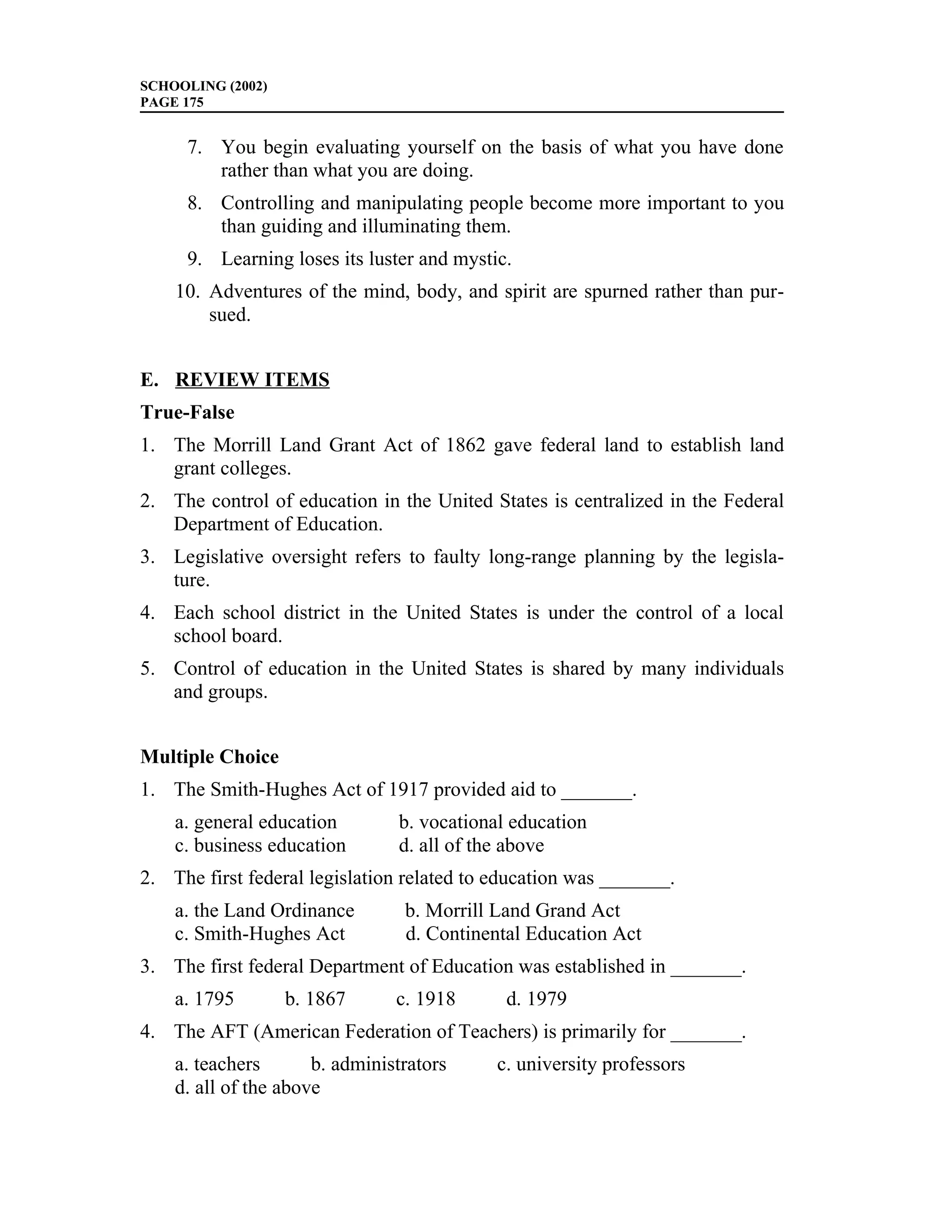 SCHOOLING (2002)
PAGE 175


     7. You begin evaluating yourself on the basis of what you have done
        rather than what you are doing.
     8. Controlling and manipulating people become more important to you
        than guiding and illuminating them.
     9. Learning loses its luster and mystic.
    10. Adventures of the mind, body, and spirit are spurned rather than pur-
        sued.


E. REVIEW ITEMS
True-False
1. The Morrill Land Grant Act of 1862 gave federal land to establish land
   grant colleges.
2. The control of education in the United States is centralized in the Federal
   Department of Education.
3. Legislative oversight refers to faulty long-range planning by the legisla-
   ture.
4. Each school district in the United States is under the control of a local
   school board.
5. Control of education in the United States is shared by many individuals
   and groups.


Multiple Choice
1. The Smith-Hughes Act of 1917 provided aid to _______.
    a. general education        b. vocational education
    c. business education       d. all of the above
2. The first federal legislation related to education was _______.
    a. the Land Ordinance        b. Morrill Land Grand Act
    c. Smith-Hughes Act          d. Continental Education Act
3. The first federal Department of Education was established in _______.
    a. 1795        b. 1867      c. 1918      d. 1979
4. The AFT (American Federation of Teachers) is primarily for _______.
    a. teachers       b. administrators     c. university professors
    d. all of the above
 