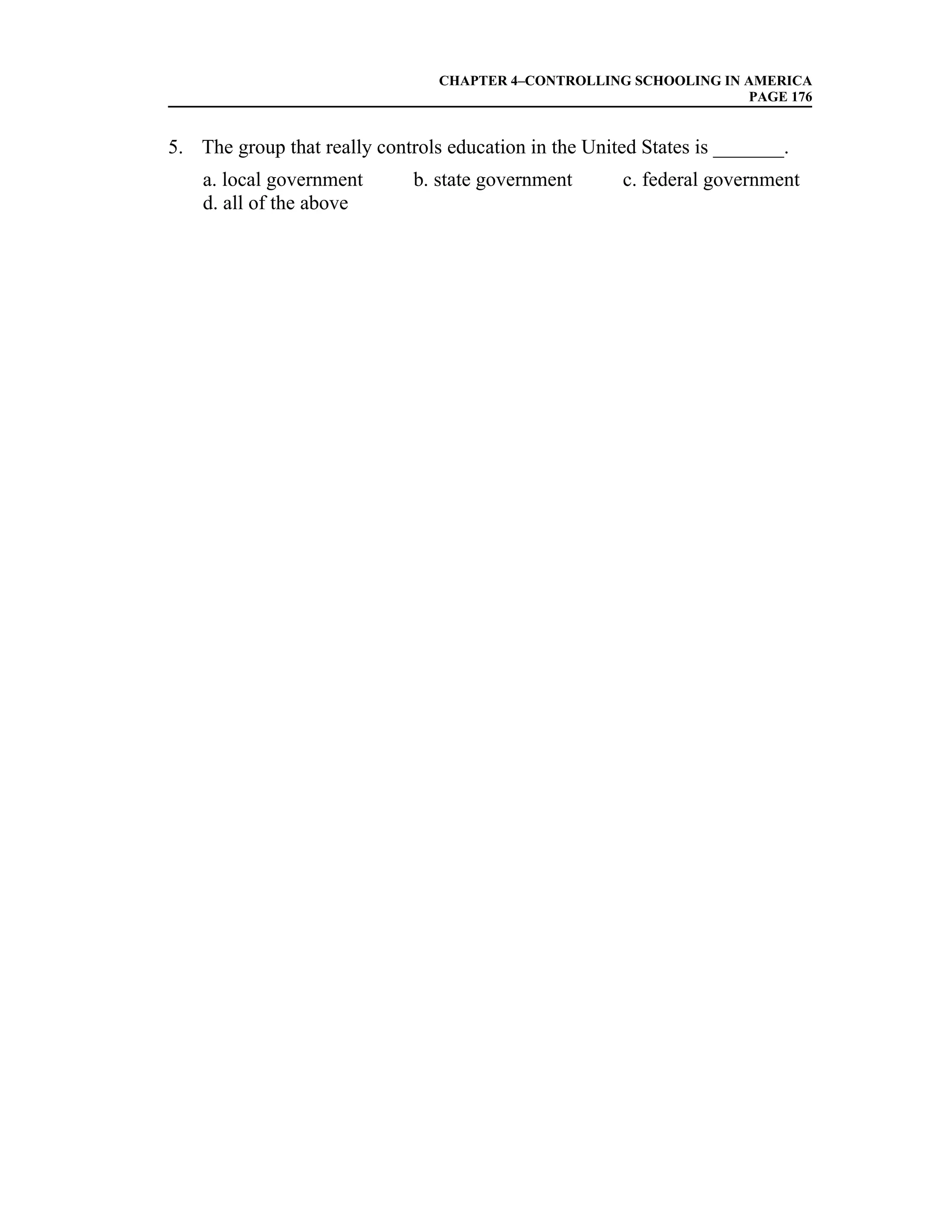 CHAPTER 4–CONTROLLING SCHOOLING IN AMERICA
                                                                    PAGE 176


5. The group that really controls education in the United States is _______.
    a. local government       b. state government      c. federal government
    d. all of the above
 
