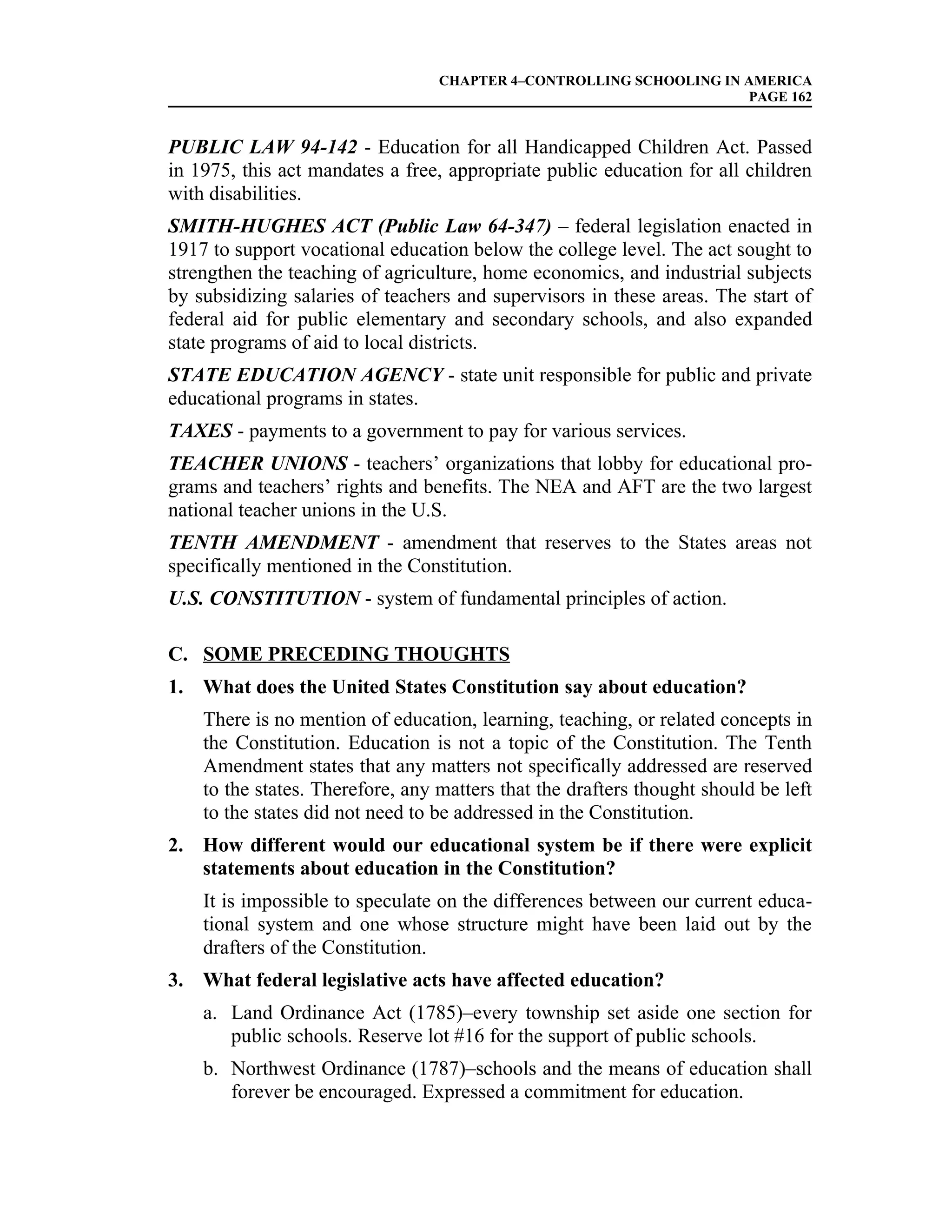 CHAPTER 4–CONTROLLING SCHOOLING IN AMERICA
                                                                     PAGE 162


PUBLIC LAW 94-142 - Education for all Handicapped Children Act. Passed
in 1975, this act mandates a free, appropriate public education for all children
with disabilities.
SMITH-HUGHES ACT (Public Law 64-347) – federal legislation enacted in
1917 to support vocational education below the college level. The act sought to
strengthen the teaching of agriculture, home economics, and industrial subjects
by subsidizing salaries of teachers and supervisors in these areas. The start of
federal aid for public elementary and secondary schools, and also expanded
state programs of aid to local districts.
STATE EDUCATION AGENCY - state unit responsible for public and private
educational programs in states.
TAXES - payments to a government to pay for various services.
TEACHER UNIONS - teachers’ organizations that lobby for educational pro-
grams and teachers’ rights and benefits. The NEA and AFT are the two largest
national teacher unions in the U.S.
TENTH AMENDMENT - amendment that reserves to the States areas not
specifically mentioned in the Constitution.
U.S. CONSTITUTION - system of fundamental principles of action.

C. SOME PRECEDING THOUGHTS
1. What does the United States Constitution say about education?
    There is no mention of education, learning, teaching, or related concepts in
    the Constitution. Education is not a topic of the Constitution. The Tenth
    Amendment states that any matters not specifically addressed are reserved
    to the states. Therefore, any matters that the drafters thought should be left
    to the states did not need to be addressed in the Constitution.
2. How different would our educational system be if there were explicit
   statements about education in the Constitution?
    It is impossible to speculate on the differences between our current educa-
    tional system and one whose structure might have been laid out by the
    drafters of the Constitution.
3. What federal legislative acts have affected education?
    a. Land Ordinance Act (1785)–every township set aside one section for
       public schools. Reserve lot #16 for the support of public schools.
    b. Northwest Ordinance (1787)–schools and the means of education shall
       forever be encouraged. Expressed a commitment for education.
 