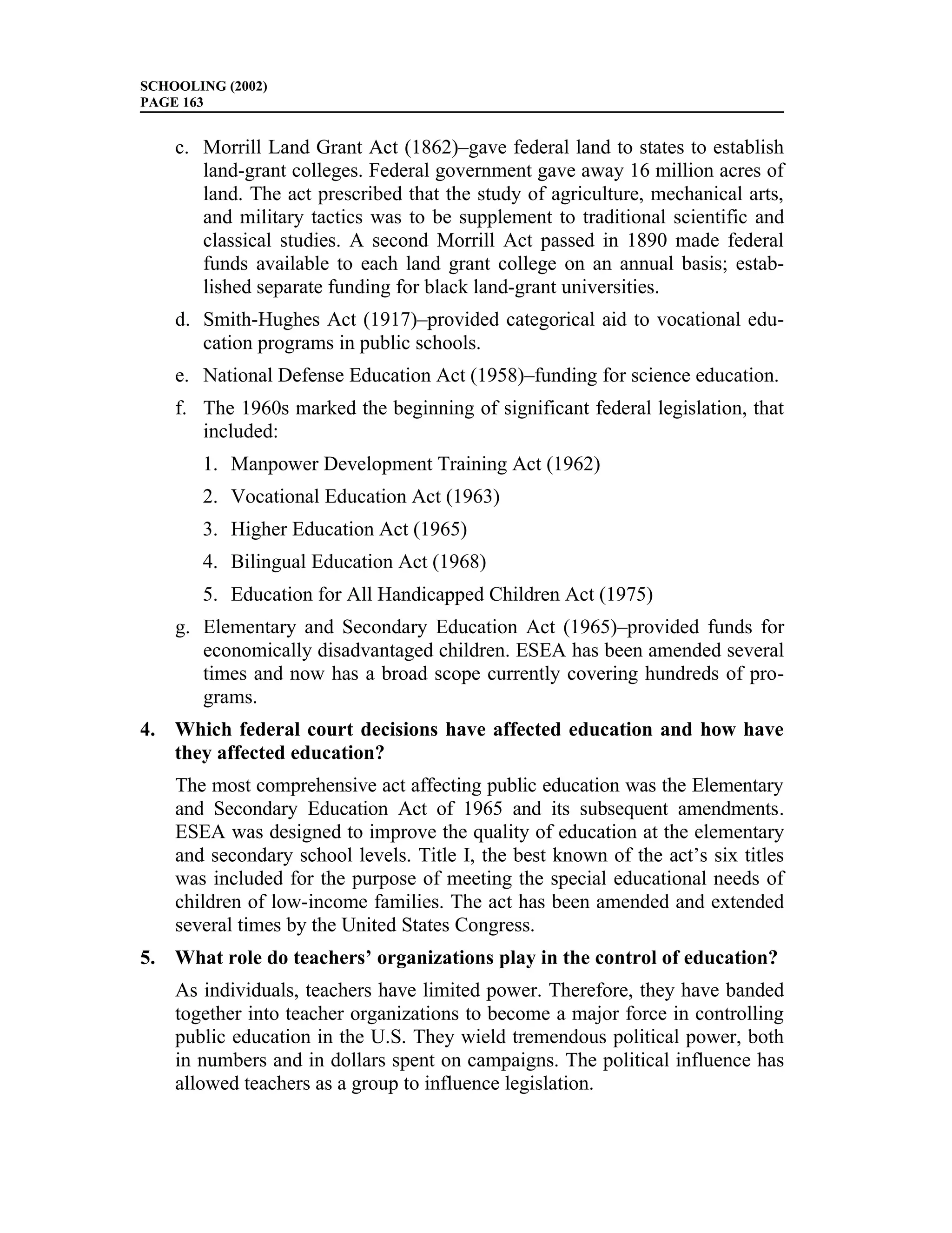 SCHOOLING (2002)
PAGE 163


    c. Morrill Land Grant Act (1862)–gave federal land to states to establish
       land-grant colleges. Federal government gave away 16 million acres of
       land. The act prescribed that the study of agriculture, mechanical arts,
       and military tactics was to be supplement to traditional scientific and
       classical studies. A second Morrill Act passed in 1890 made federal
       funds available to each land grant college on an annual basis; estab-
       lished separate funding for black land-grant universities.
    d. Smith-Hughes Act (1917)–provided categorical aid to vocational edu-
       cation programs in public schools.
    e. National Defense Education Act (1958)–funding for science education.
    f. The 1960s marked the beginning of significant federal legislation, that
       included:
       1. Manpower Development Training Act (1962)
       2. Vocational Education Act (1963)
       3. Higher Education Act (1965)
       4. Bilingual Education Act (1968)
       5. Education for All Handicapped Children Act (1975)
    g. Elementary and Secondary Education Act (1965)–provided funds for
       economically disadvantaged children. ESEA has been amended several
       times and now has a broad scope currently covering hundreds of pro-
       grams.
4. Which federal court decisions have affected education and how have
   they affected education?
    The most comprehensive act affecting public education was the Elementary
    and Secondary Education Act of 1965 and its subsequent amendments.
    ESEA was designed to improve the quality of education at the elementary
    and secondary school levels. Title I, the best known of the act’s six titles
    was included for the purpose of meeting the special educational needs of
    children of low-income families. The act has been amended and extended
    several times by the United States Congress.
5. What role do teachers’ organizations play in the control of education?
    As individuals, teachers have limited power. Therefore, they have banded
    together into teacher organizations to become a major force in controlling
    public education in the U.S. They wield tremendous political power, both
    in numbers and in dollars spent on campaigns. The political influence has
    allowed teachers as a group to influence legislation.
 