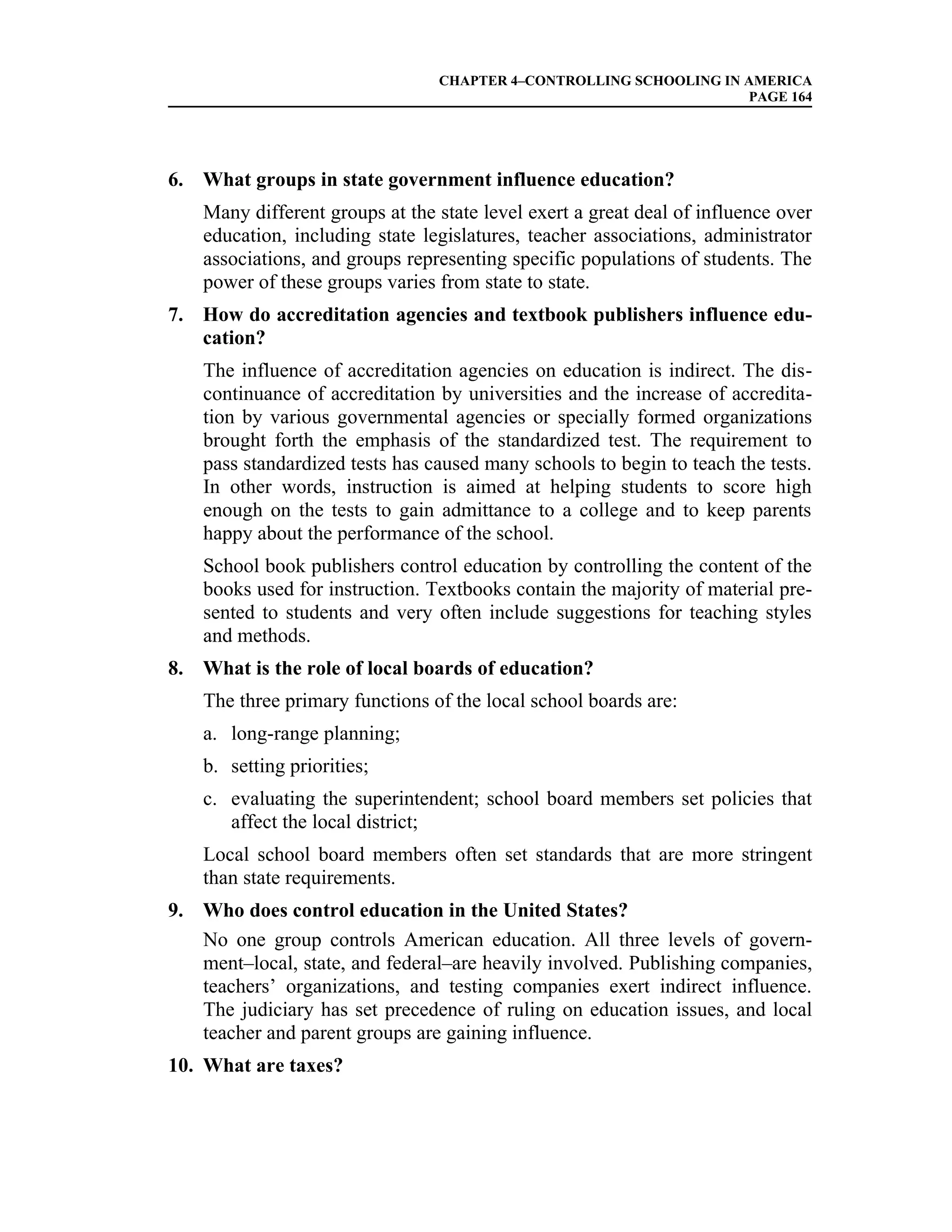 CHAPTER 4–CONTROLLING SCHOOLING IN AMERICA
                                                                    PAGE 164




6. What groups in state government influence education?
    Many different groups at the state level exert a great deal of influence over
    education, including state legislatures, teacher associations, administrator
    associations, and groups representing specific populations of students. The
    power of these groups varies from state to state.
7. How do accreditation agencies and textbook publishers influence edu-
   cation?
    The influence of accreditation agencies on education is indirect. The dis-
    continuance of accreditation by universities and the increase of accredita-
    tion by various governmental agencies or specially formed organizations
    brought forth the emphasis of the standardized test. The requirement to
    pass standardized tests has caused many schools to begin to teach the tests.
    In other words, instruction is aimed at helping students to score high
    enough on the tests to gain admittance to a college and to keep parents
    happy about the performance of the school.
    School book publishers control education by controlling the content of the
    books used for instruction. Textbooks contain the majority of material pre-
    sented to students and very often include suggestions for teaching styles
    and methods.
8. What is the role of local boards of education?
    The three primary functions of the local school boards are:
    a. long-range planning;
    b. setting priorities;
    c. evaluating the superintendent; school board members set policies that
       affect the local district;
    Local school board members often set standards that are more stringent
    than state requirements.
9. Who does control education in the United States?
   No one group controls American education. All three levels of govern-
   ment–local, state, and federal–are heavily involved. Publishing companies,
   teachers’ organizations, and testing companies exert indirect influence.
   The judiciary has set precedence of ruling on education issues, and local
   teacher and parent groups are gaining influence.
10. What are taxes?
 
