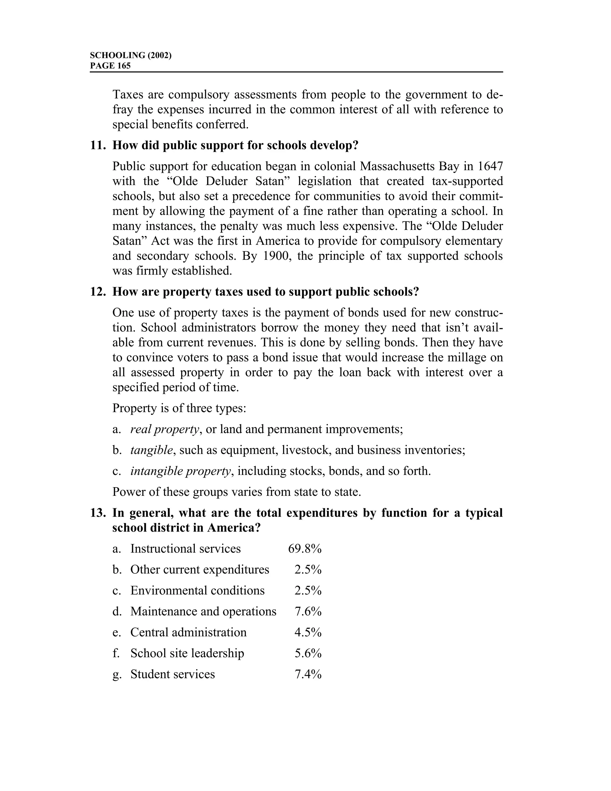 SCHOOLING (2002)
PAGE 165


    Taxes are compulsory assessments from people to the government to de-
    fray the expenses incurred in the common interest of all with reference to
    special benefits conferred.
11. How did public support for schools develop?
    Public support for education began in colonial Massachusetts Bay in 1647
    with the “Olde Deluder Satan” legislation that created tax-supported
    schools, but also set a precedence for communities to avoid their commit-
    ment by allowing the payment of a fine rather than operating a school. In
    many instances, the penalty was much less expensive. The “Olde Deluder
    Satan” Act was the first in America to provide for compulsory elementary
    and secondary schools. By 1900, the principle of tax supported schools
    was firmly established.
12. How are property taxes used to support public schools?
    One use of property taxes is the payment of bonds used for new construc-
    tion. School administrators borrow the money they need that isn’t avail-
    able from current revenues. This is done by selling bonds. Then they have
    to convince voters to pass a bond issue that would increase the millage on
    all assessed property in order to pay the loan back with interest over a
    specified period of time.
    Property is of three types:
    a. real property, or land and permanent improvements;
    b. tangible, such as equipment, livestock, and business inventories;
    c. intangible property, including stocks, bonds, and so forth.
    Power of these groups varies from state to state.
13. In general, what are the total expenditures by function for a typical
    school district in America?
    a. Instructional services         69.8%
    b. Other current expenditures      2.5%
    c. Environmental conditions        2.5%
    d. Maintenance and operations      7.6%
    e. Central administration          4.5%
    f. School site leadership          5.6%
    g. Student services                7.4%
 