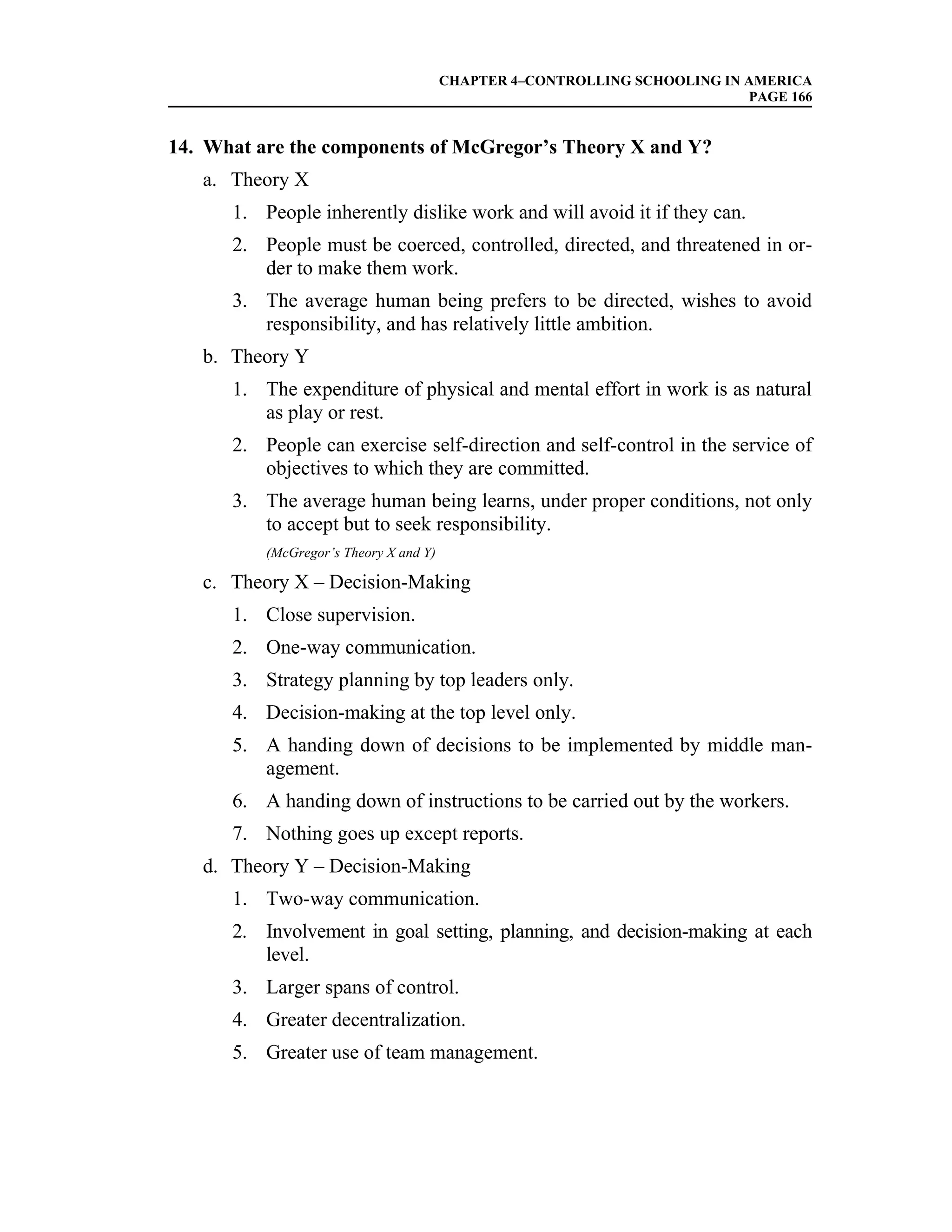 CHAPTER 4–CONTROLLING SCHOOLING IN AMERICA
                                                                           PAGE 166


14. What are the components of McGregor’s Theory X and Y?
   a. Theory X
      1. People inherently dislike work and will avoid it if they can.
      2. People must be coerced, controlled, directed, and threatened in or-
         der to make them work.
      3. The average human being prefers to be directed, wishes to avoid
         responsibility, and has relatively little ambition.
   b. Theory Y
      1. The expenditure of physical and mental effort in work is as natural
         as play or rest.
      2. People can exercise self-direction and self-control in the service of
         objectives to which they are committed.
      3. The average human being learns, under proper conditions, not only
         to accept but to seek responsibility.
          (McGregor’s Theory X and Y)

   c. Theory X – Decision-Making
      1. Close supervision.
      2. One-way communication.
      3. Strategy planning by top leaders only.
      4. Decision-making at the top level only.
      5. A handing down of decisions to be implemented by middle man-
         agement.
      6. A handing down of instructions to be carried out by the workers.
      7. Nothing goes up except reports.
   d. Theory Y – Decision-Making
      1. Two-way communication.
      2. Involvement in goal setting, planning, and decision-making at each
         level.
      3. Larger spans of control.
      4. Greater decentralization.
      5. Greater use of team management.
 
