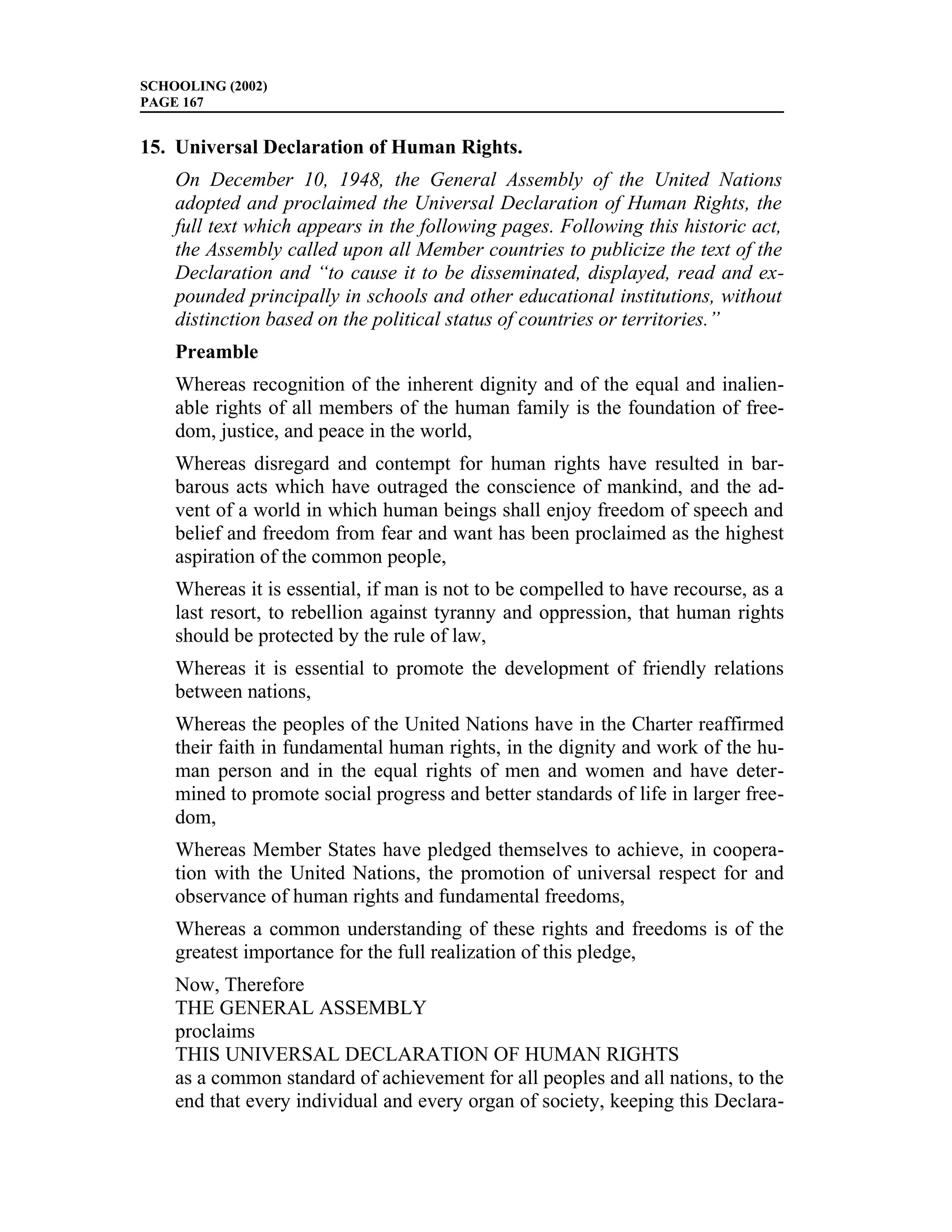 SCHOOLING (2002)
PAGE 167


15. Universal Declaration of Human Rights.
    On December 10, 1948, the General Assembly of the United Nations
    adopted and proclaimed the Universal Declaration of Human Rights, the
    full text which appears in the following pages. Following this historic act,
    the Assembly called upon all Member countries to publicize the text of the
    Declaration and “to cause it to be disseminated, displayed, read and ex-
    pounded principally in schools and other educational institutions, without
    distinction based on the political status of countries or territories.”
    Preamble
    Whereas recognition of the inherent dignity and of the equal and inalien-
    able rights of all members of the human family is the foundation of free-
    dom, justice, and peace in the world,
    Whereas disregard and contempt for human rights have resulted in bar-
    barous acts which have outraged the conscience of mankind, and the ad-
    vent of a world in which human beings shall enjoy freedom of speech and
    belief and freedom from fear and want has been proclaimed as the highest
    aspiration of the common people,
    Whereas it is essential, if man is not to be compelled to have recourse, as a
    last resort, to rebellion against tyranny and oppression, that human rights
    should be protected by the rule of law,
    Whereas it is essential to promote the development of friendly relations
    between nations,
    Whereas the peoples of the United Nations have in the Charter reaffirmed
    their faith in fundamental human rights, in the dignity and work of the hu-
    man person and in the equal rights of men and women and have deter-
    mined to promote social progress and better standards of life in larger free-
    dom,
    Whereas Member States have pledged themselves to achieve, in coopera-
    tion with the United Nations, the promotion of universal respect for and
    observance of human rights and fundamental freedoms,
    Whereas a common understanding of these rights and freedoms is of the
    greatest importance for the full realization of this pledge,
    Now, Therefore
    THE GENERAL ASSEMBLY
    proclaims
    THIS UNIVERSAL DECLARATION OF HUMAN RIGHTS
    as a common standard of achievement for all peoples and all nations, to the
    end that every individual and every organ of society, keeping this Declara-
 
