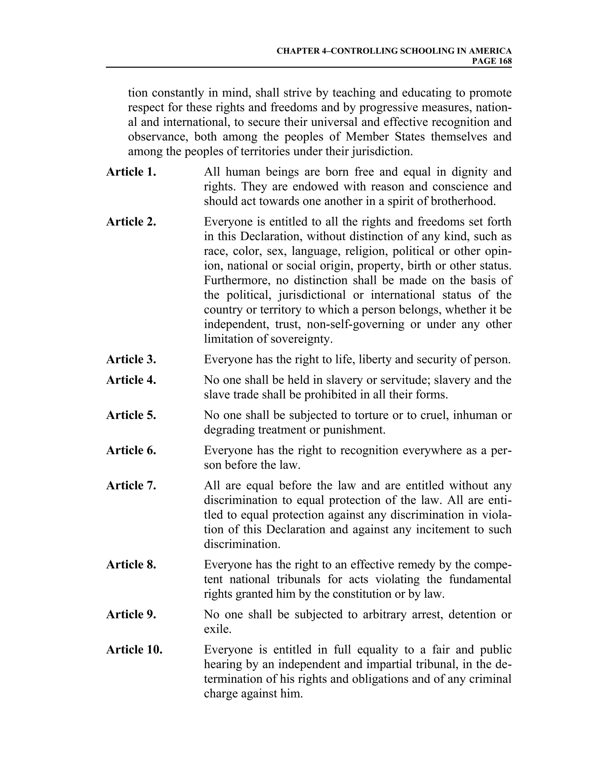 CHAPTER 4–CONTROLLING SCHOOLING IN AMERICA
                                                                     PAGE 168


    tion constantly in mind, shall strive by teaching and educating to promote
    respect for these rights and freedoms and by progressive measures, nation-
    al and international, to secure their universal and effective recognition and
    observance, both among the peoples of Member States themselves and
    among the peoples of territories under their jurisdiction.
Article 1.         All human beings are born free and equal in dignity and
                   rights. They are endowed with reason and conscience and
                   should act towards one another in a spirit of brotherhood.
Article 2.         Everyone is entitled to all the rights and freedoms set forth
                   in this Declaration, without distinction of any kind, such as
                   race, color, sex, language, religion, political or other opin-
                   ion, national or social origin, property, birth or other status.
                   Furthermore, no distinction shall be made on the basis of
                   the political, jurisdictional or international status of the
                   country or territory to which a person belongs, whether it be
                   independent, trust, non-self-governing or under any other
                   limitation of sovereignty.
Article 3.         Everyone has the right to life, liberty and security of person.
Article 4.         No one shall be held in slavery or servitude; slavery and the
                   slave trade shall be prohibited in all their forms.
Article 5.         No one shall be subjected to torture or to cruel, inhuman or
                   degrading treatment or punishment.
Article 6.         Everyone has the right to recognition everywhere as a per-
                   son before the law.
Article 7.         All are equal before the law and are entitled without any
                   discrimination to equal protection of the law. All are enti-
                   tled to equal protection against any discrimination in viola-
                   tion of this Declaration and against any incitement to such
                   discrimination.
Article 8.         Everyone has the right to an effective remedy by the compe-
                   tent national tribunals for acts violating the fundamental
                   rights granted him by the constitution or by law.
Article 9.         No one shall be subjected to arbitrary arrest, detention or
                   exile.
Article 10.        Everyone is entitled in full equality to a fair and public
                   hearing by an independent and impartial tribunal, in the de-
                   termination of his rights and obligations and of any criminal
                   charge against him.
 