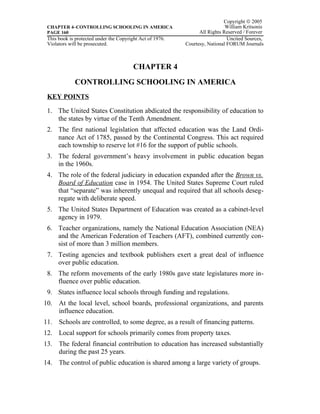 Copyright © 2005
 CHAPTER 4–CONTROLLING SCHOOLING IN AMERICA                                  William Kritsonis
 PAGE 160                                                        All Rights Reserved / Forever
 This book is protected under the Copyright Act of 1976.                      Uncited Sources,
 Violators will be prosecuted.                             Courtesy, National FORUM Journals



                                         CHAPTER 4
             CONTROLLING SCHOOLING IN AMERICA
 KEY POINTS

 1. The United States Constitution abdicated the responsibility of education to
    the states by virtue of the Tenth Amendment.
 2. The first national legislation that affected education was the Land Ordi-
    nance Act of 1785, passed by the Continental Congress. This act required
    each township to reserve lot #16 for the support of public schools.
 3. The federal government’s heavy involvement in public education began
    in the 1960s.
 4. The role of the federal judiciary in education expanded after the Brown vs.
    Board of Education case in 1954. The United States Supreme Court ruled
    that “separate” was inherently unequal and required that all schools deseg-
    regate with deliberate speed.
 5. The United States Department of Education was created as a cabinet-level
    agency in 1979.
 6. Teacher organizations, namely the National Education Association (NEA)
    and the American Federation of Teachers (AFT), combined currently con-
    sist of more than 3 million members.
 7. Testing agencies and textbook publishers exert a great deal of influence
    over public education.
 8. The reform movements of the early 1980s gave state legislatures more in-
    fluence over public education.
 9. States influence local schools through funding and regulations.
10. At the local level, school boards, professional organizations, and parents
    influence education.
11. Schools are controlled, to some degree, as a result of financing patterns.
12. Local support for schools primarily comes from property taxes.
13. The federal financial contribution to education has increased substantially
    during the past 25 years.
14. The control of public education is shared among a large variety of groups.
 