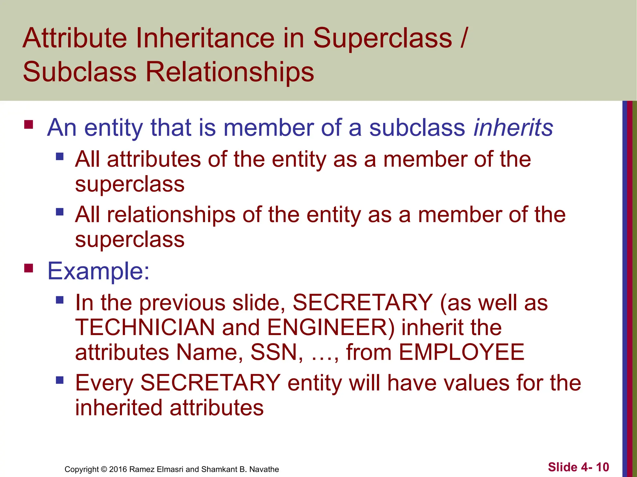 Copyright © 2016 Ramez Elmasri and Shamkant B. Navathe Slide 4- 10
Attribute Inheritance in Superclass /
Subclass Relationships
 An entity that is member of a subclass inherits
 All attributes of the entity as a member of the
superclass
 All relationships of the entity as a member of the
superclass
 Example:
 In the previous slide, SECRETARY (as well as
TECHNICIAN and ENGINEER) inherit the
attributes Name, SSN, …, from EMPLOYEE
 Every SECRETARY entity will have values for the
inherited attributes
 