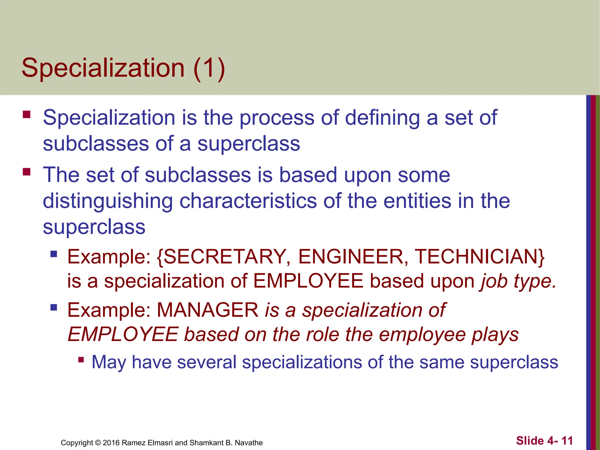Copyright © 2016 Ramez Elmasri and Shamkant B. Navathe Slide 4- 11
Specialization (1)
 Specialization is the process of defining a set of
subclasses of a superclass
 The set of subclasses is based upon some
distinguishing characteristics of the entities in the
superclass
 Example: {SECRETARY, ENGINEER, TECHNICIAN}
is a specialization of EMPLOYEE based upon job type.

Example: MANAGER is a specialization of
EMPLOYEE based on the role the employee plays

May have several specializations of the same superclass
 