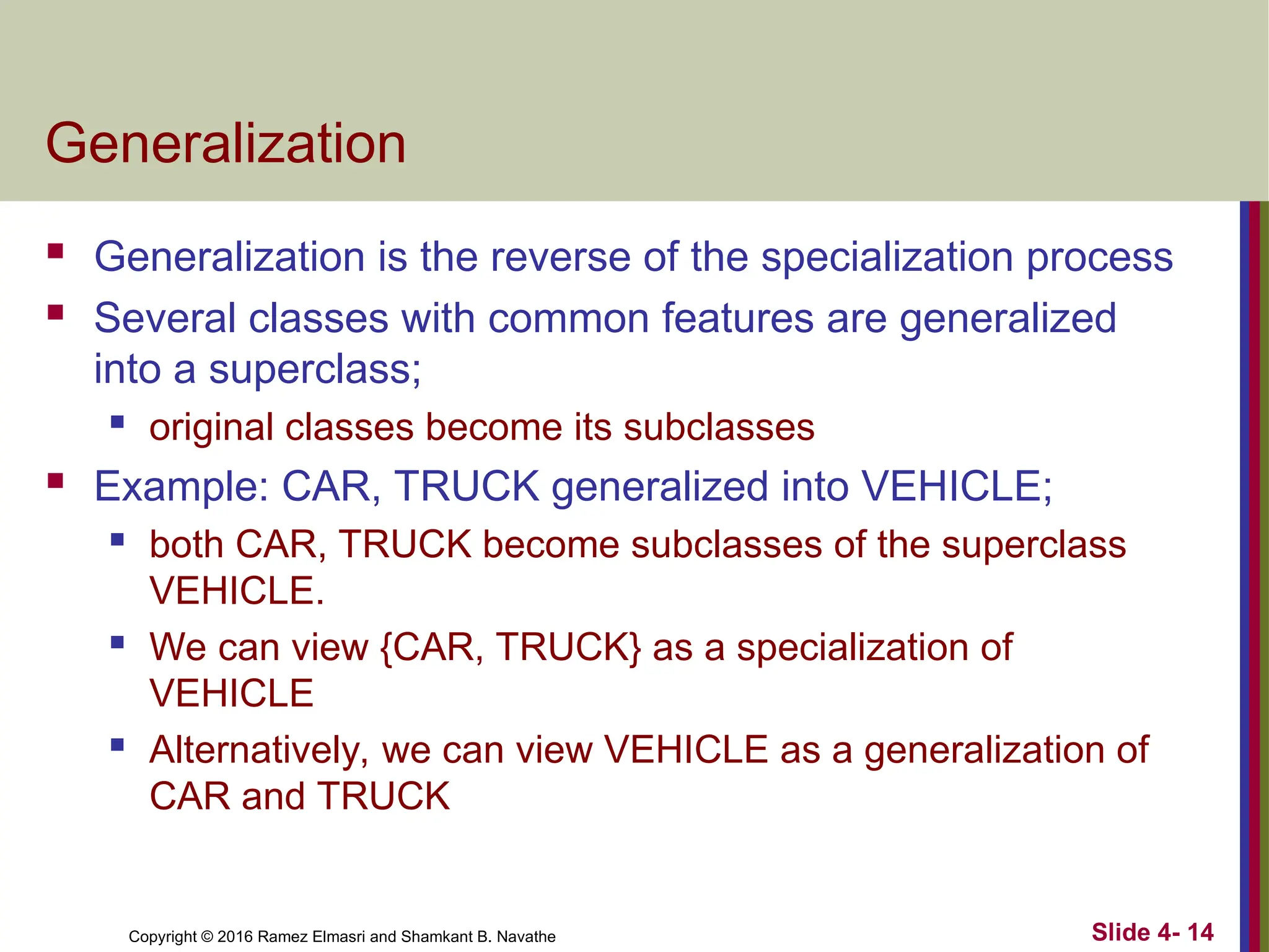 Copyright © 2016 Ramez Elmasri and Shamkant B. Navathe Slide 4- 14
Generalization
 Generalization is the reverse of the specialization process
 Several classes with common features are generalized
into a superclass;
 original classes become its subclasses
 Example: CAR, TRUCK generalized into VEHICLE;
 both CAR, TRUCK become subclasses of the superclass
VEHICLE.
 We can view {CAR, TRUCK} as a specialization of
VEHICLE
 Alternatively, we can view VEHICLE as a generalization of
CAR and TRUCK
 