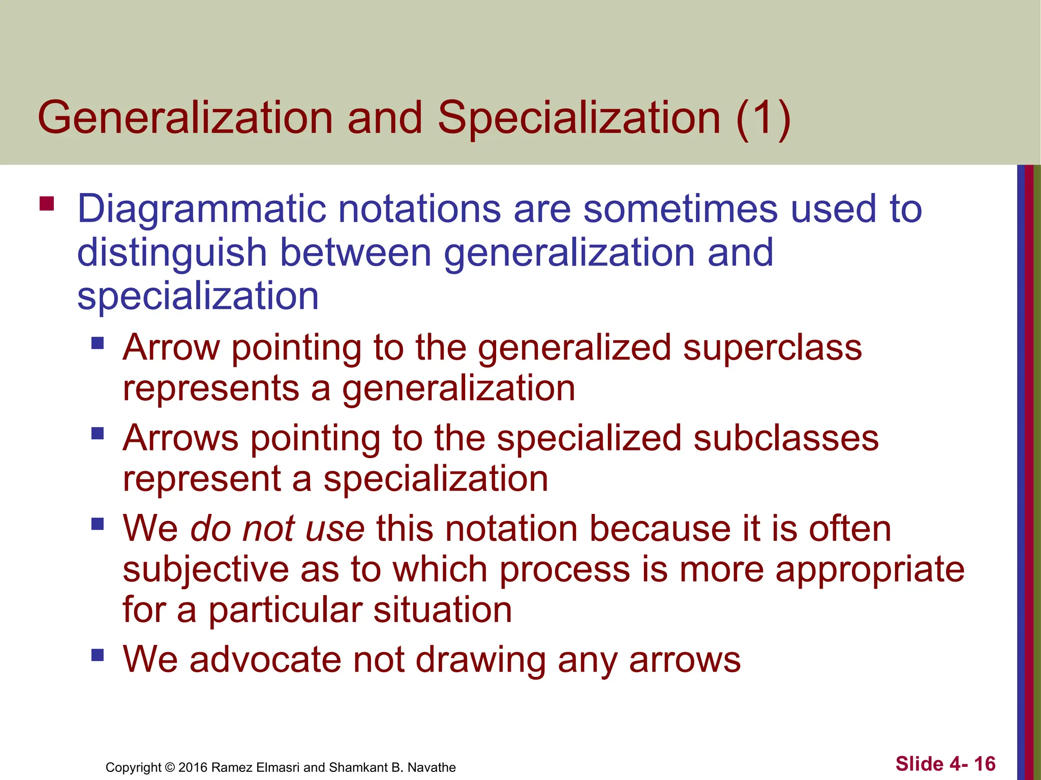 Copyright © 2016 Ramez Elmasri and Shamkant B. Navathe Slide 4- 16
Generalization and Specialization (1)
 Diagrammatic notations are sometimes used to
distinguish between generalization and
specialization
 Arrow pointing to the generalized superclass
represents a generalization
 Arrows pointing to the specialized subclasses
represent a specialization
 We do not use this notation because it is often
subjective as to which process is more appropriate
for a particular situation
 We advocate not drawing any arrows
 