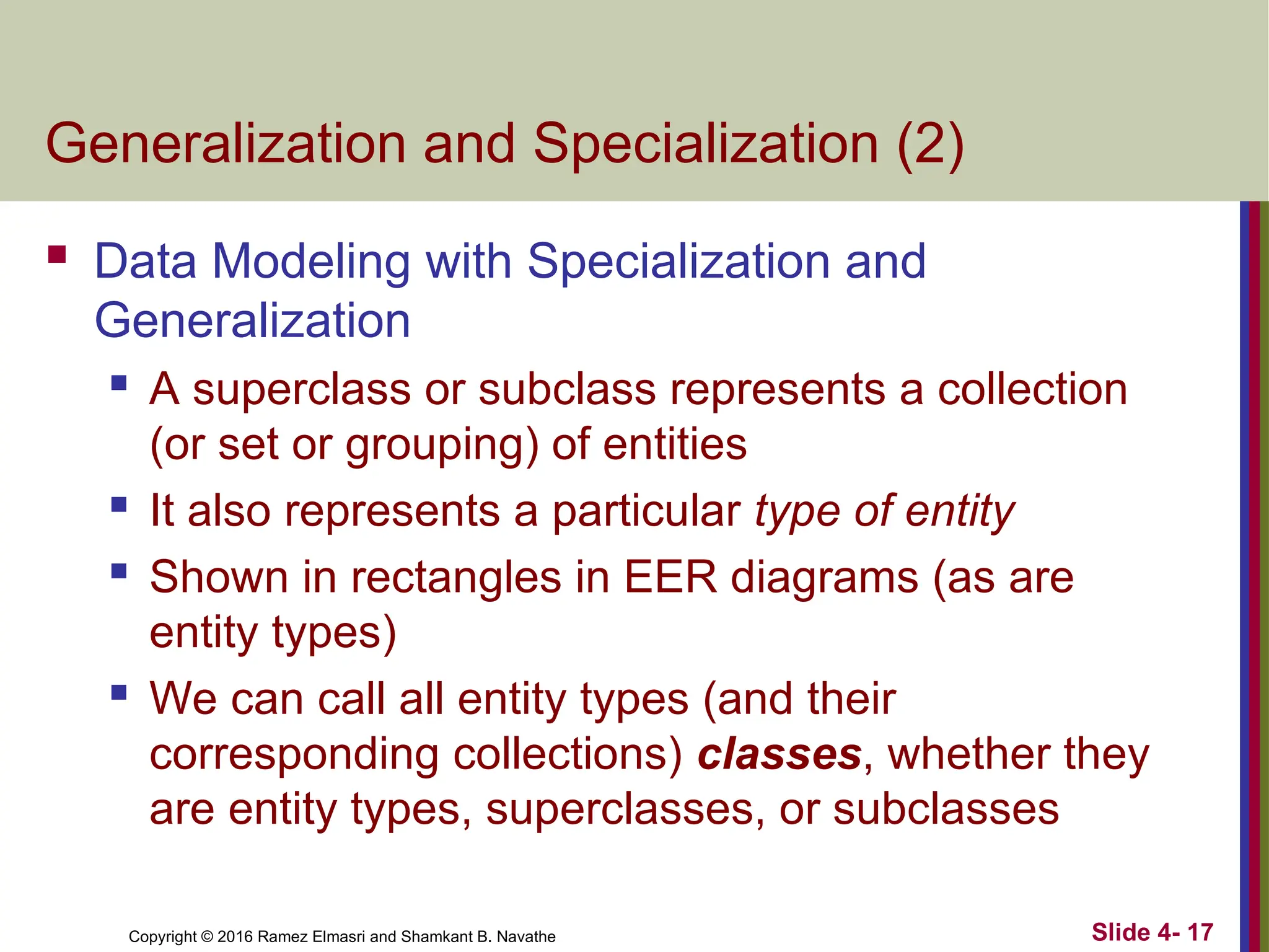 Copyright © 2016 Ramez Elmasri and Shamkant B. Navathe Slide 4- 17
Generalization and Specialization (2)
 Data Modeling with Specialization and
Generalization
 A superclass or subclass represents a collection
(or set or grouping) of entities
 It also represents a particular type of entity
 Shown in rectangles in EER diagrams (as are
entity types)
 We can call all entity types (and their
corresponding collections) classes, whether they
are entity types, superclasses, or subclasses
 