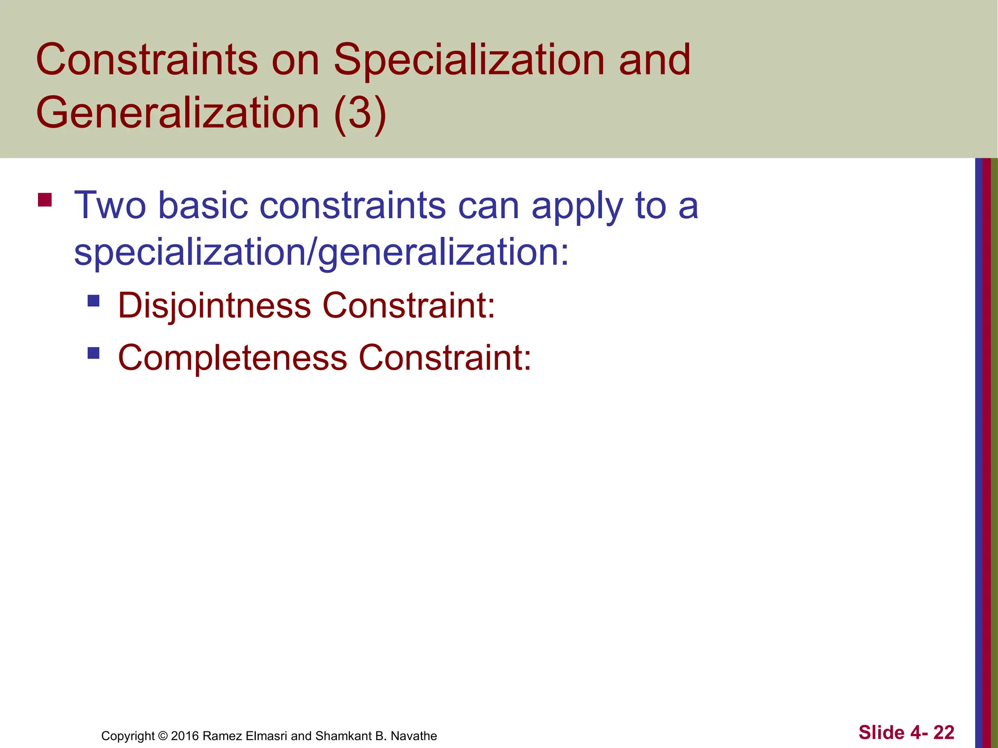 Copyright © 2016 Ramez Elmasri and Shamkant B. Navathe Slide 4- 22
Constraints on Specialization and
Generalization (3)
 Two basic constraints can apply to a
specialization/generalization:
 Disjointness Constraint:
 Completeness Constraint:
 