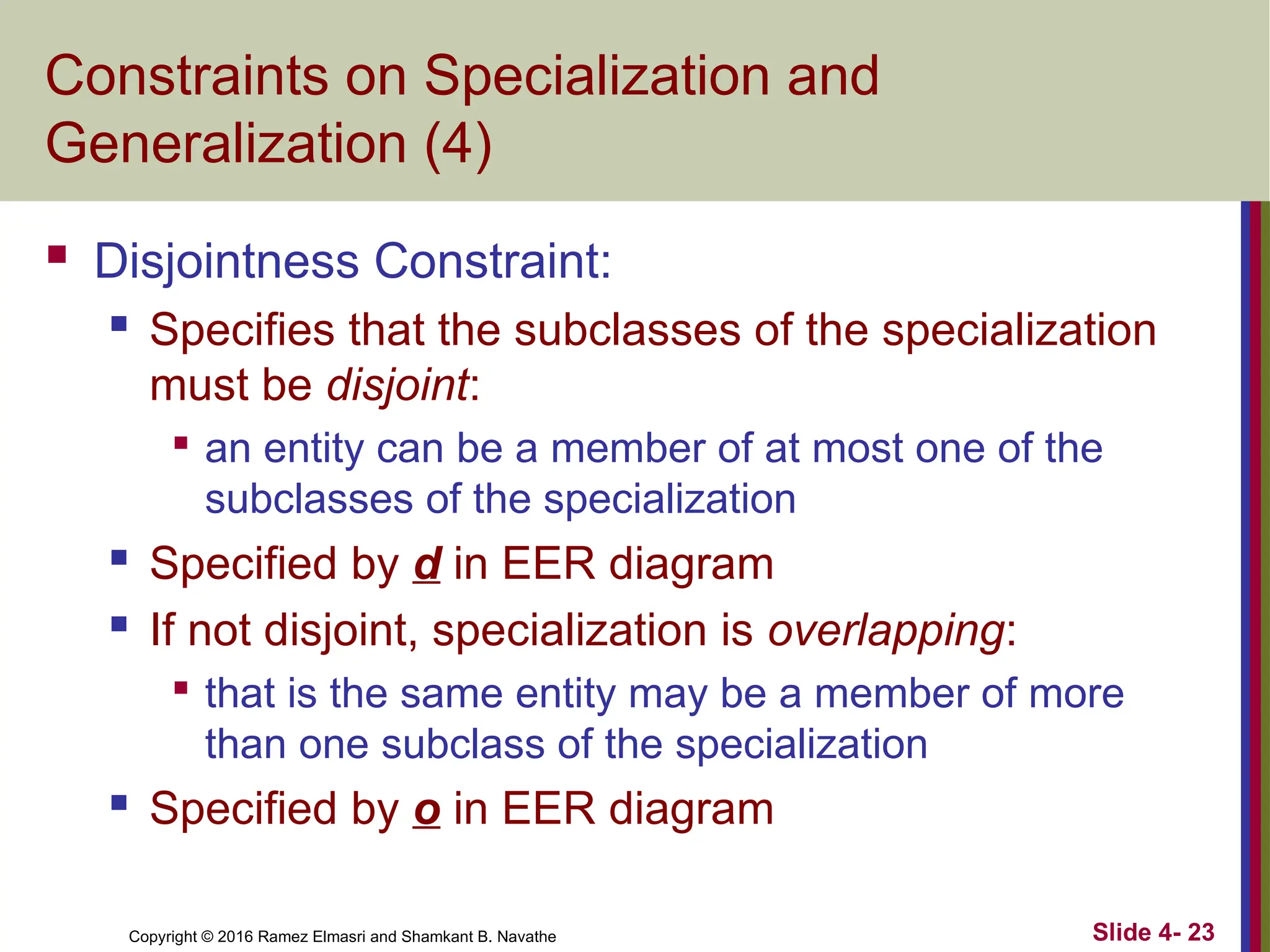 Copyright © 2016 Ramez Elmasri and Shamkant B. Navathe Slide 4- 23
Constraints on Specialization and
Generalization (4)
 Disjointness Constraint:
 Specifies that the subclasses of the specialization
must be disjoint:

an entity can be a member of at most one of the
subclasses of the specialization
 Specified by d in EER diagram
 If not disjoint, specialization is overlapping:

that is the same entity may be a member of more
than one subclass of the specialization
 Specified by o in EER diagram
 