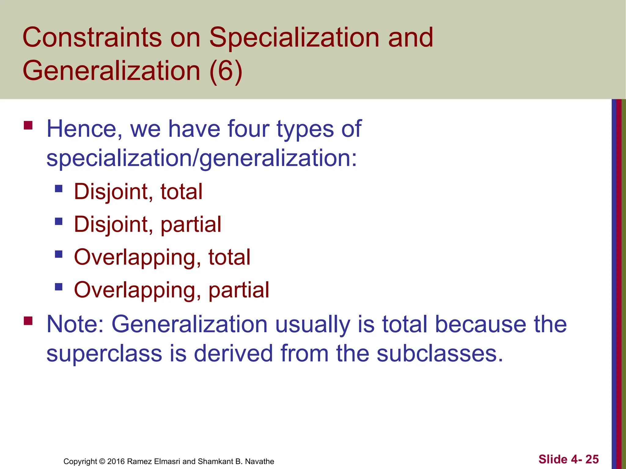 Copyright © 2016 Ramez Elmasri and Shamkant B. Navathe Slide 4- 25
Constraints on Specialization and
Generalization (6)
 Hence, we have four types of
specialization/generalization:
 Disjoint, total
 Disjoint, partial
 Overlapping, total
 Overlapping, partial
 Note: Generalization usually is total because the
superclass is derived from the subclasses.
 
