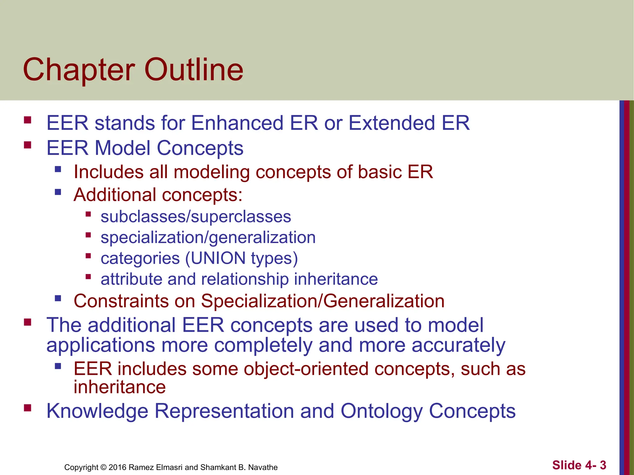 Copyright © 2016 Ramez Elmasri and Shamkant B. Navathe Slide 4- 3
Chapter Outline
 EER stands for Enhanced ER or Extended ER
 EER Model Concepts

Includes all modeling concepts of basic ER

Additional concepts:

subclasses/superclasses

specialization/generalization

categories (UNION types)

attribute and relationship inheritance

Constraints on Specialization/Generalization
 The additional EER concepts are used to model
applications more completely and more accurately

EER includes some object-oriented concepts, such as
inheritance
 Knowledge Representation and Ontology Concepts
 