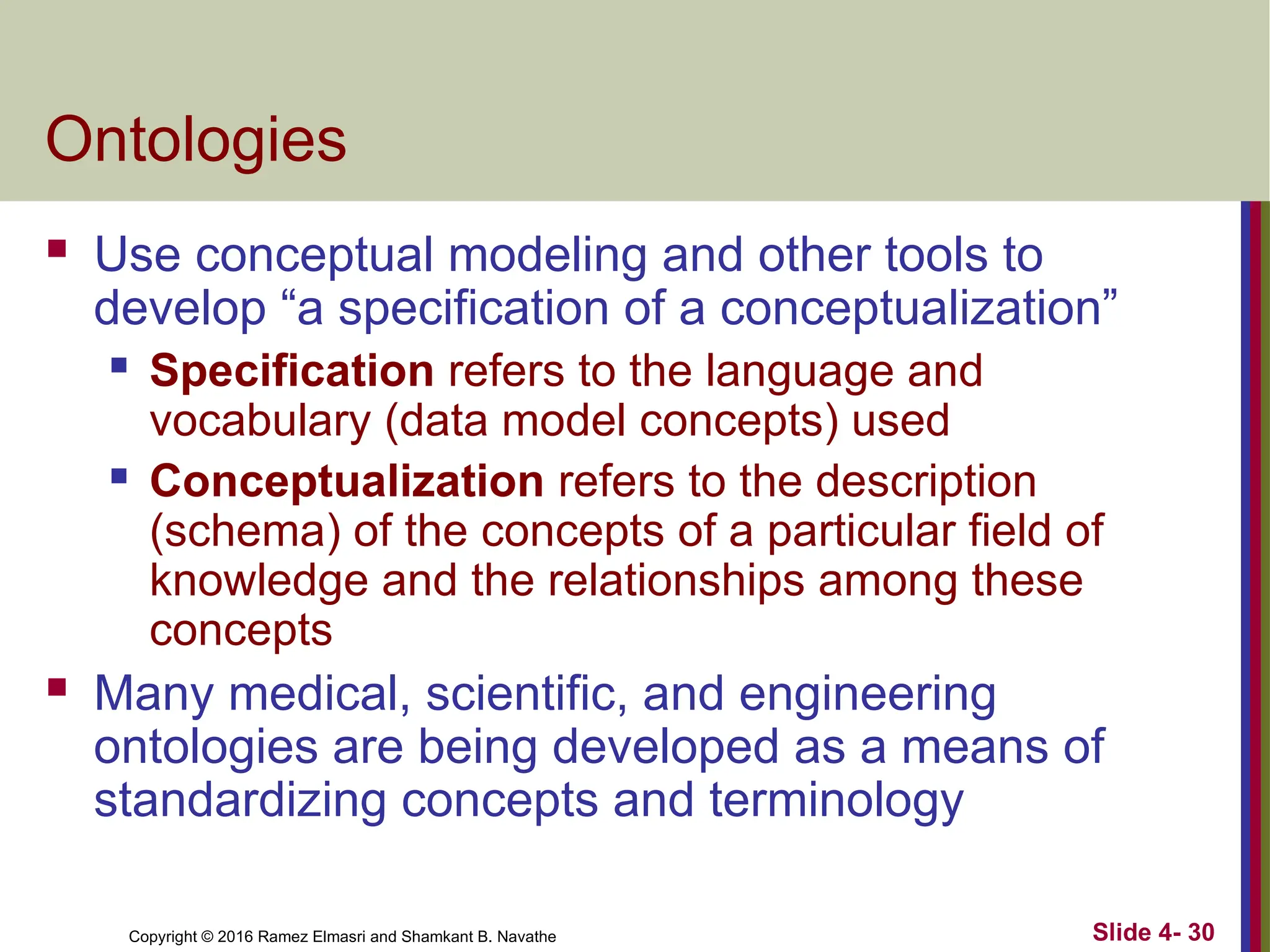 Copyright © 2016 Ramez Elmasri and Shamkant B. Navathe Slide 4- 30
Ontologies
 Use conceptual modeling and other tools to
develop “a specification of a conceptualization”
 Specification refers to the language and
vocabulary (data model concepts) used
 Conceptualization refers to the description
(schema) of the concepts of a particular field of
knowledge and the relationships among these
concepts
 Many medical, scientific, and engineering
ontologies are being developed as a means of
standardizing concepts and terminology
 