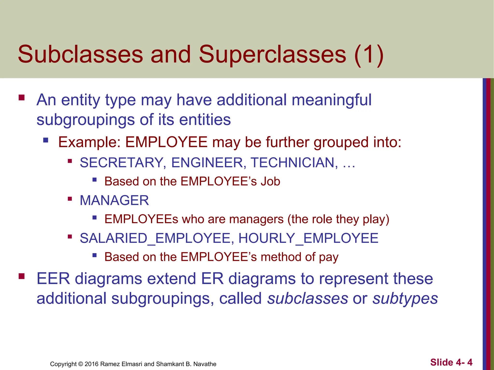 Copyright © 2016 Ramez Elmasri and Shamkant B. Navathe Slide 4- 4
Subclasses and Superclasses (1)
 An entity type may have additional meaningful
subgroupings of its entities
 Example: EMPLOYEE may be further grouped into:

SECRETARY, ENGINEER, TECHNICIAN, …
 Based on the EMPLOYEE’s Job

MANAGER
 EMPLOYEEs who are managers (the role they play)

SALARIED_EMPLOYEE, HOURLY_EMPLOYEE
 Based on the EMPLOYEE’s method of pay
 EER diagrams extend ER diagrams to represent these
additional subgroupings, called subclasses or subtypes
 