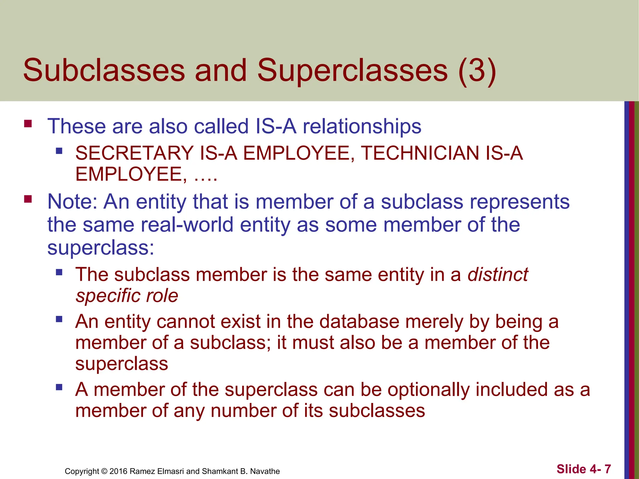 Copyright © 2016 Ramez Elmasri and Shamkant B. Navathe Slide 4- 7
Subclasses and Superclasses (3)
 These are also called IS-A relationships
 SECRETARY IS-A EMPLOYEE, TECHNICIAN IS-A
EMPLOYEE, ….
 Note: An entity that is member of a subclass represents
the same real-world entity as some member of the
superclass:
 The subclass member is the same entity in a distinct
specific role
 An entity cannot exist in the database merely by being a
member of a subclass; it must also be a member of the
superclass
 A member of the superclass can be optionally included as a
member of any number of its subclasses
 