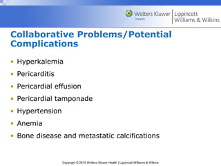 Collaborative Problems/Potential
Complications
• Hyperkalemia
• Pericarditis
• Pericardial effusion
• Pericardial tamponade
• Hypertension
• Anemia
• Bone disease and metastatic calcifications


                 Copyright © 2010 Wolters Kluwer Health | Lippincott Williams & Wilkins
 