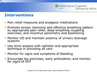 Interventions
• Pain relief measures and analgesic medications
• Promote airway clearance and effective breathing pattern
  by appropriate pain relief, deep breathing coughing
  exercises, and incentive spirometry and positioning
• Monitor UO and maintain potency of urinary drainage
  systems
• Use strict asepsis with catheter and appropriate
  technique in providing all care
• Monitor for signs and symptoms of bleeding
• Encourage leg exercises, early ambulation, and monitor
  for signs of DVT

               Copyright © 2010 Wolters Kluwer Health | Lippincott Williams & Wilkins
 
