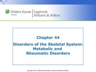 Chapter 44 
Disorders of the Skeletal System: 
Metabolic and 
Rheumatic Disorders 
Copyright © 2011 Wolters Kluwer Health | Lippincott Williams & Wilkins 
 
