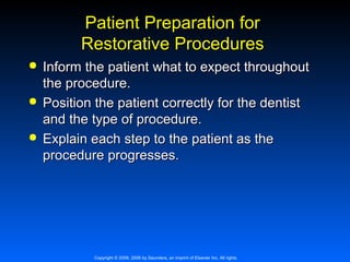 Patient Preparation for
Restorative Procedures






Inform the patient what to expect throughout
the procedure.
Position the patient correctly for the dentist
and the type of procedure.
Explain each step to the patient as the
procedure progresses.

Copyright © 2009, 2006 by Saunders, an imprint of Elsevier Inc. All rights

 