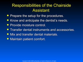 Responsibilities of the Chairside
Assistant







Prepare the setup for the procedures.
Know and anticipate the dentist’s needs.
Provide moisture control.
Transfer dental instruments and accessories.
Mix and transfer dental materials.
Maintain patient comfort.

Copyright © 2009, 2006 by Saunders, an imprint of Elsevier Inc. All rights

 