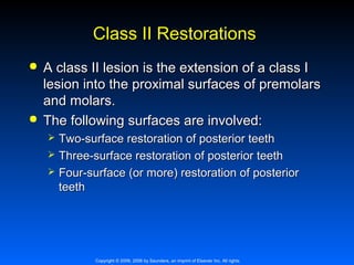 Class II Restorations




A class II lesion is the extension of a class I
lesion into the proximal surfaces of premolars
and molars.
The following surfaces are involved:




Two-surface restoration of posterior teeth
Three-surface restoration of posterior teeth
Four-surface (or more) restoration of posterior
teeth

Copyright © 2009, 2006 by Saunders, an imprint of Elsevier Inc. All rights

 