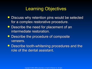 Learning Objectives








Discuss why retention pins would be selected
for a complex restorative procedure.
Describe the need for placement of an
intermediate restoration.
Describe the procedure of composite
veneers.
Describe tooth-whitening procedures and the
role of the dental assistant.

Copyright © 2009, 2006 by Saunders, an imprint of Elsevier Inc. All rights

 