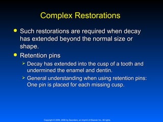 Complex Restorations




Such restorations are required when decay
has extended beyond the normal size or
shape.
Retention pins



Decay has extended into the cusp of a tooth and
undermined the enamel and dentin.
General understanding when using retention pins:
One pin is placed for each missing cusp.

Copyright © 2009, 2006 by Saunders, an imprint of Elsevier Inc. All rights

 