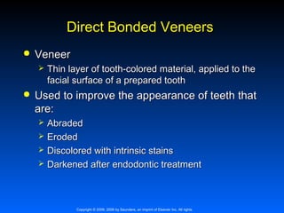 Direct Bonded Veneers


Veneer




Thin layer of tooth-colored material, applied to the
facial surface of a prepared tooth

Used to improve the appearance of teeth that
are:





Abraded
Eroded
Discolored with intrinsic stains
Darkened after endodontic treatment

Copyright © 2009, 2006 by Saunders, an imprint of Elsevier Inc. All rights

 
