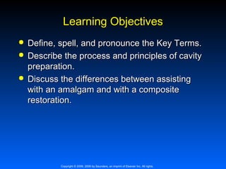 Learning Objectives





Define, spell, and pronounce the Key Terms.
Describe the process and principles of cavity
preparation.
Discuss the differences between assisting
with an amalgam and with a composite
restoration.

Copyright © 2009, 2006 by Saunders, an imprint of Elsevier Inc. All rights

 