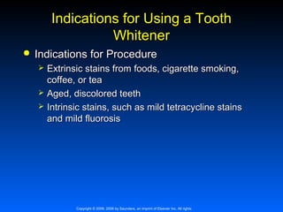 Indications for Using a Tooth
Whitener


Indications for Procedure




Extrinsic stains from foods, cigarette smoking,
coffee, or tea
Aged, discolored teeth
Intrinsic stains, such as mild tetracycline stains
and mild fluorosis

Copyright © 2009, 2006 by Saunders, an imprint of Elsevier Inc. All rights

 