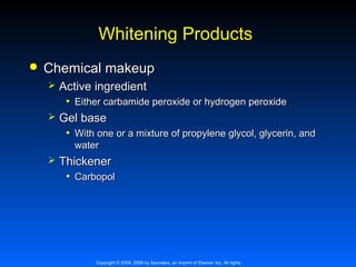 Whitening Products


Chemical makeup



Active ingredient
• Either carbamide peroxide or hydrogen peroxide
Gel base
• With one or a mixture of propylene glycol, glycerin, and
water



Thickener
• Carbopol

Copyright © 2009, 2006 by Saunders, an imprint of Elsevier Inc. All rights

 
