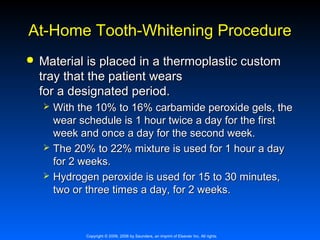 At-Home Tooth-Whitening Procedure


Material is placed in a thermoplastic custom
tray that the patient wears
for a designated period.





With the 10% to 16% carbamide peroxide gels, the
wear schedule is 1 hour twice a day for the first
week and once a day for the second week.
The 20% to 22% mixture is used for 1 hour a day
for 2 weeks.
Hydrogen peroxide is used for 15 to 30 minutes,
two or three times a day, for 2 weeks.

Copyright © 2009, 2006 by Saunders, an imprint of Elsevier Inc. All rights

 