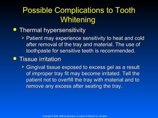 Possible Complications to Tooth
Whitening


Thermal hypersensitivity




Patient may experience sensitivity to heat and cold
after removal of the tray and material. The use of
toothpaste for sensitive teeth is recommended.

Tissue irritation


Gingival tissue exposed to excess gel as a result
of improper tray fit may become irritated. Tell the
patient not to overfill the tray with material and to
remove any excess after seating the tray.

Copyright © 2009, 2006 by Saunders, an imprint of Elsevier Inc. All rights

 
