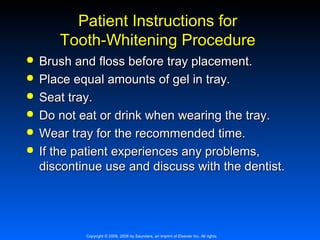 Patient Instructions for
Tooth-Whitening Procedure







Brush and floss before tray placement.
Place equal amounts of gel in tray.
Seat tray.
Do not eat or drink when wearing the tray.
Wear tray for the recommended time.
If the patient experiences any problems,
discontinue use and discuss with the dentist.

Copyright © 2009, 2006 by Saunders, an imprint of Elsevier Inc. All rights

 