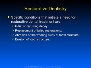 Restorative Dentistry


Specific conditions that initiate a need for
restorative dental treatment are:





Initial or recurring decay.
Replacement of failed restorations.
Abrasion or the wearing away of tooth structure.
Erosion of tooth structure.

Copyright © 2009, 2006 by Saunders, an imprint of Elsevier Inc. All rights

 