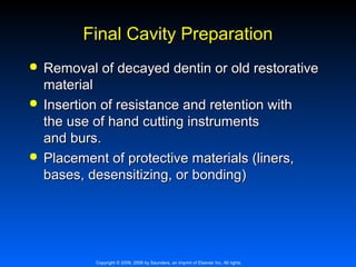 Final Cavity Preparation






Removal of decayed dentin or old restorative
material
Insertion of resistance and retention with
the use of hand cutting instruments
and burs.
Placement of protective materials (liners,
bases, desensitizing, or bonding)

Copyright © 2009, 2006 by Saunders, an imprint of Elsevier Inc. All rights

 