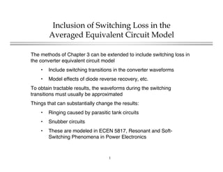 1
Inclusion of Switching Loss in the
Averaged Equivalent Circuit Model
The methods of Chapter 3 can be extended to include switching loss in
the converter equivalent circuit model
• Include switching transitions in the converter waveforms
• Model effects of diode reverse recovery, etc.
To obtain tractable results, the waveforms during the switching
transitions must usually be approximated
Things that can substantially change the results:
• Ringing caused by parasitic tank circuits
• Snubber circuits
• These are modeled in ECEN 5817, Resonant and Soft-
Switching Phenomena in Power Electronics
 