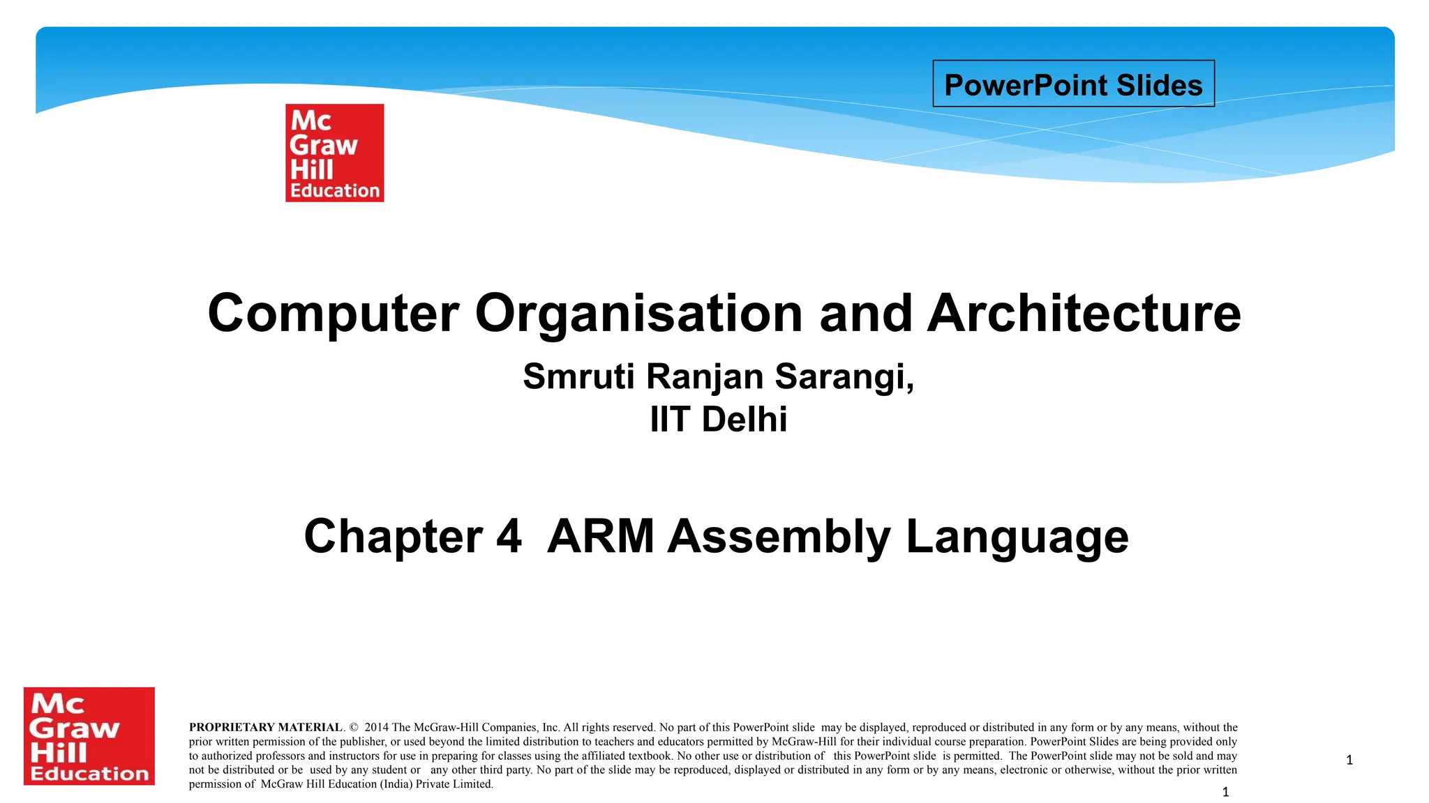 1
Chapter 4 ARM Assembly Language
Smruti Ranjan Sarangi,
IIT Delhi
Computer Organisation and Architecture
PowerPoint Slides
PROPRIETARY MATERIAL. © 2014 The McGraw-Hill Companies, Inc. All rights reserved. No part of this PowerPoint slide may be displayed, reproduced or distributed in any form or by any means, without the
prior written permission of the publisher, or used beyond the limited distribution to teachers and educators permitted by McGraw-Hill for their individual course preparation. PowerPoint Slides are being provided only
to authorized professors and instructors for use in preparing for classes using the affiliated textbook. No other use or distribution of this PowerPoint slide is permitted. The PowerPoint slide may not be sold and may
not be distributed or be used by any student or any other third party. No part of the slide may be reproduced, displayed or distributed in any form or by any means, electronic or otherwise, without the prior written
permission of McGraw Hill Education (India) Private Limited.
1
 