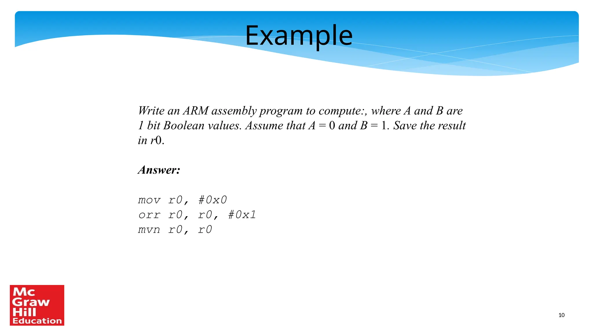 10
Example
Write an ARM assembly program to compute:, where A and B are
1 bit Boolean values. Assume that A = 0 and B = 1. Save the result
in r0.
Answer:
mov r0, #0x0
orr r0, r0, #0x1
mvn r0, r0
 
