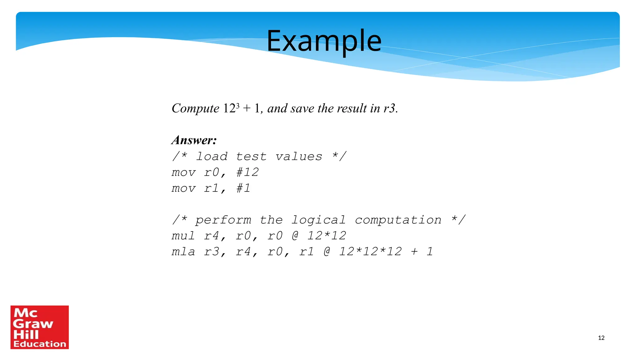 12
Example
Compute 123
+ 1, and save the result in r3.
Answer:
/* load test values */
mov r0, #12
mov r1, #1
/* perform the logical computation */
mul r4, r0, r0 @ 12*12
mla r3, r4, r0, r1 @ 12*12*12 + 1
 