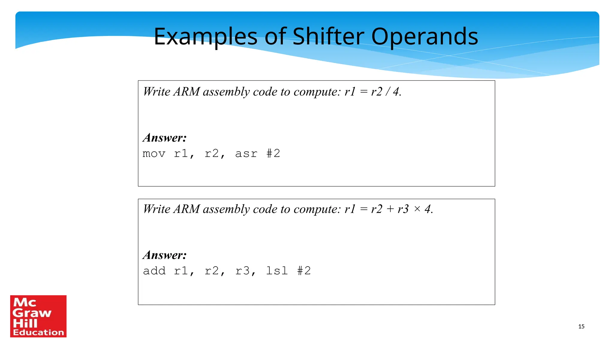 15
Examples of Shifter Operands
Write ARM assembly code to compute: r1 = r2 / 4.
Answer:
mov r1, r2, asr #2
Write ARM assembly code to compute: r1 = r2 + r3 × 4.
Answer:
add r1, r2, r3, lsl #2
 