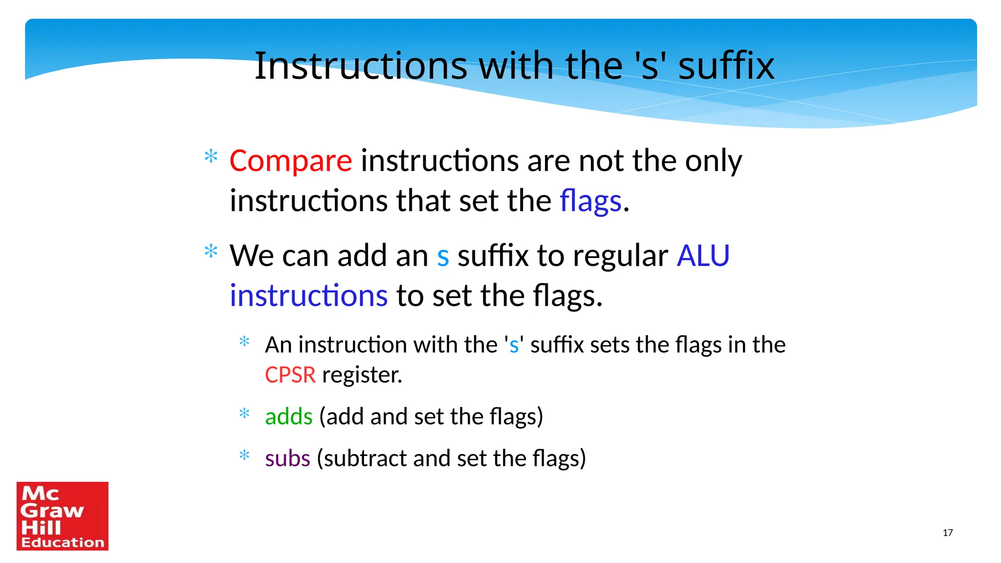 17
Instructions with the 's' suffix
* Compare instructions are not the only
instructions that set the flags.
* We can add an s suffix to regular ALU
instructions to set the flags.
* An instruction with the 's' suffix sets the flags in the
CPSR register.
* adds (add and set the flags)
* subs (subtract and set the flags)
 