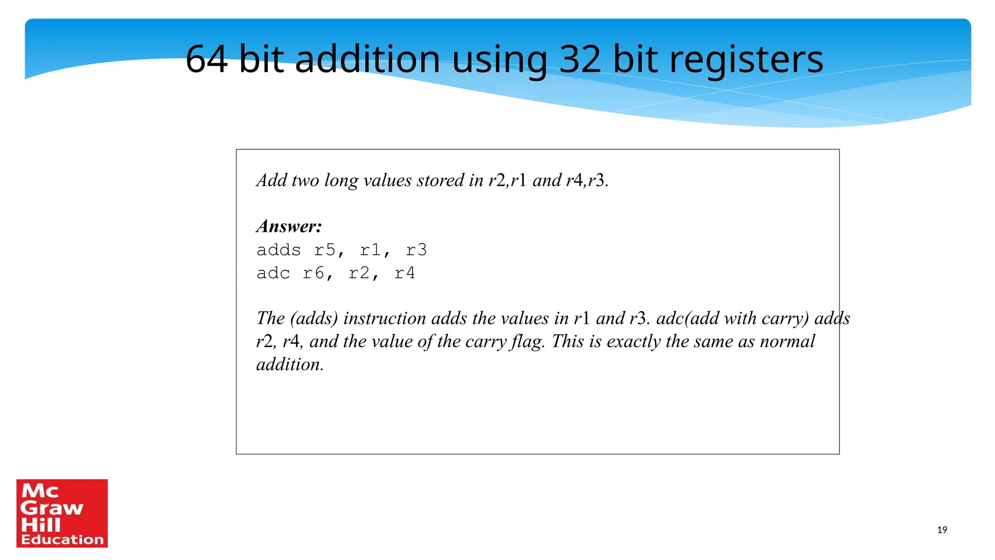 19
64 bit addition using 32 bit registers
Add two long values stored in r2,r1 and r4,r3.
Answer:
adds r5, r1, r3
adc r6, r2, r4
The (adds) instruction adds the values in r1 and r3. adc(add with carry) adds
r2, r4, and the value of the carry flag. This is exactly the same as normal
addition.
 