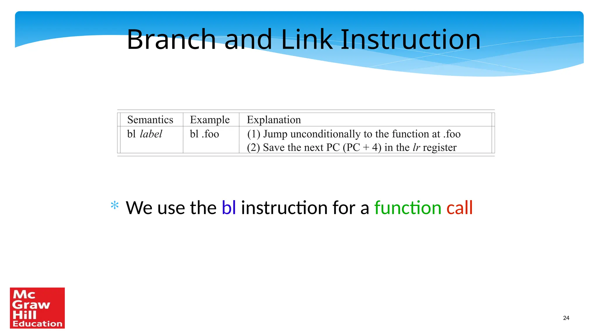 24
Branch and Link Instruction
* We use the bl instruction for a function call
Semantics Example Explanation
bl label bl .foo (1) Jump unconditionally to the function at .foo
(2) Save the next PC (PC + 4) in the lr register
 